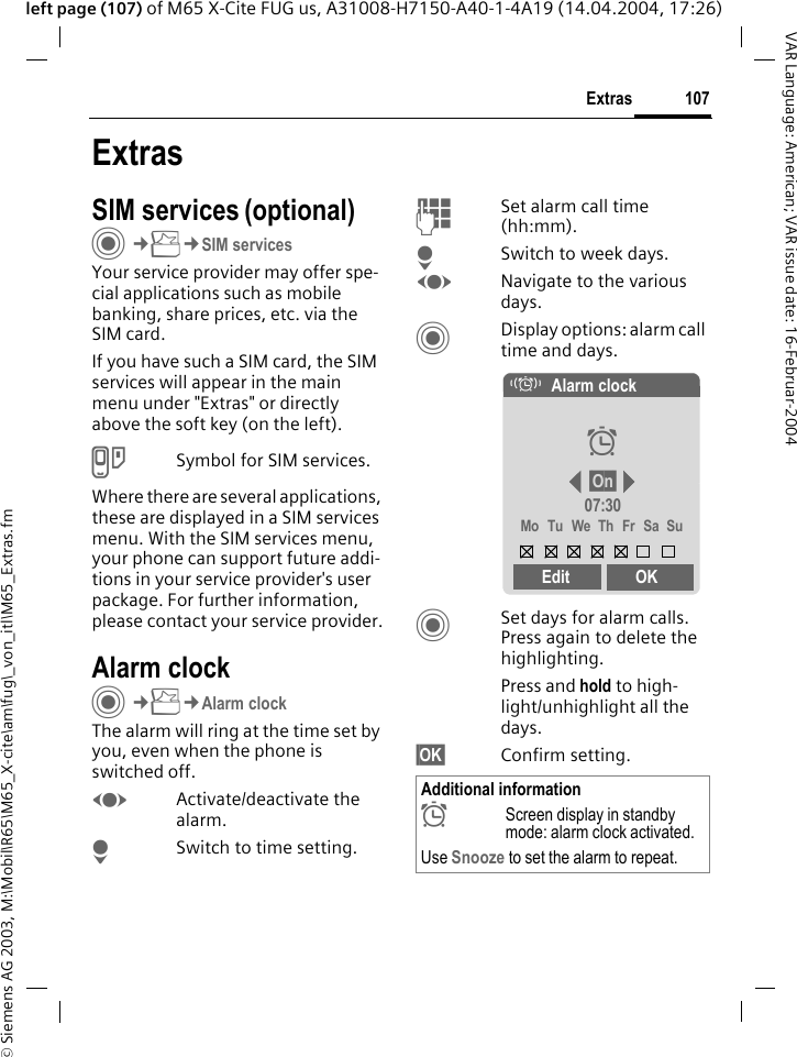 &copy; Siemens AG 2003, M:\Mobil\R65\M65_X-cite\am\fug\_von_itl\M65_Extras.fm107ExtrasVAR Language: American; VAR issue date: 16-Februar-2004left page (107) of M65 X-Cite FUG us, A31008-H7150-A40-1-4A19 (14.04.2004, 17:26)ExtrasSIM services (optional)C&cent;S&cent;SIM servicesYour service provider may offer spe-cial applications such as mobile banking, share prices, etc. via the SIM card.If you have such a SIM card, the SIM services will appear in the main menu under "Extras" or directly above the soft key (on the left).USymbol for SIM services.Where there are several applications, these are displayed in a SIM services menu. With the SIM services menu, your phone can support future addi-tions in your service provider's user package. For further information, please contact your service provider.Alarm clockC&cent;S&cent;Alarm clockThe alarm will ring at the time set by you, even when the phone is switched off. FActivate/deactivate the alarm.HSwitch to time setting.JSet alarm call time (hh:mm).HSwitch to week days.FNavigate to the various days.CDisplay options: alarm call time and days.CSet days for alarm calls. Press again to delete the highlighting.Press and hold to high-light/unhighlight all the days.&sect;OK&sect; Confirm setting.Additional information&sup1;Screen display in standby mode: alarm clock activated.Use Snooze to set the alarm to repeat.&eacute;Alarm clock&sup1;&sect;On&sect;07:30Mo Tu We Th Fr Sa SuEdit OK