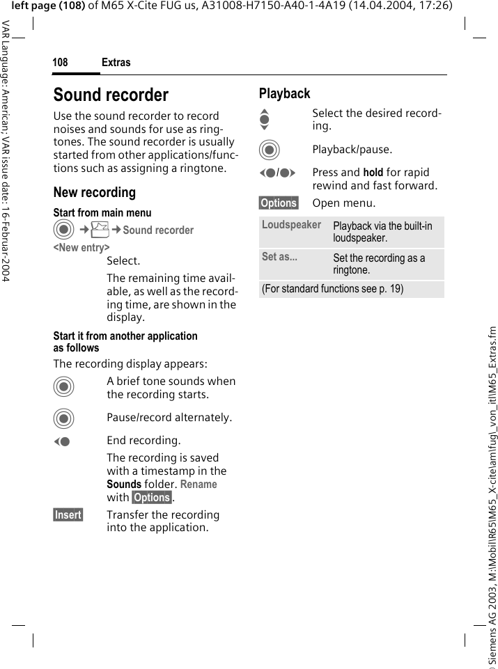 &copy; Siemens AG 2003, M:\Mobil\R65\M65_X-cite\am\fug\_von_itl\M65_Extras.fmExtras108VAR Language: American; VAR issue date: 16-Februar-2004left page (108) of M65 X-Cite FUG us, A31008-H7150-A40-1-4A19 (14.04.2004, 17:26)Sound recorderUse the sound recorder to record noises and sounds for use as ring-tones. The sound recorder is usually started from other applications/func-tions such as assigning a ringtone.New recordingStart from main menuC&cent;S&cent;Sound recorder<New entry>Select.The remaining time avail-able, as well as the record-ing time, are shown in the display.Start it from another application as followsThe recording display appears:CA brief tone sounds when the recording starts. CPause/record alternately.DEnd recording.The recording is saved with a timestamp in the Sounds folder. Rename with &sect;Options&sect;.&sect;Insert&sect; Transfer the recording into the application.PlaybackISelect the desired record-ing.CPlayback/pause.D/EPress and hold for rapid rewind and fast forward.&sect;Options&sect; Open menu.Loudspeaker Playback via the built-in loudspeaker.Set as... Set the recording as a ringtone.(For standard functions see p. 19)