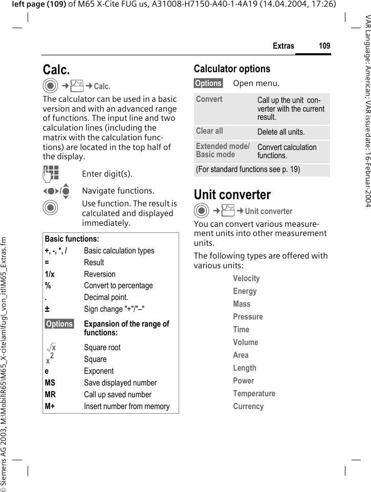 &copy; Siemens AG 2003, M:\Mobil\R65\M65_X-cite\am\fug\_von_itl\M65_Extras.fm109ExtrasVAR Language: American; VAR issue date: 16-Februar-2004left page (109) of M65 X-Cite FUG us, A31008-H7150-A40-1-4A19 (14.04.2004, 17:26)Calc.C&cent;S&cent;Calc.The calculator can be used in a basic version and with an advanced range of functions. The input line and two calculation lines (including the matrix with the calculation func-tions) are located in the top half of the display. JEnter digit(s).F/INavigate functions.CUse function. The result is calculated and displayed immediately.Calculator options&sect;Options&sect; Open menu.Unit converterC&cent;S&cent;Unit converterYou can convert various measure-ment units into other measurement units.The following types are offered with various units:Velocity Energy Mass Pressure Time Volume Area Length Power Temperature Currency Basic functions:+, -, *, / Basic calculation types=Result1/x Reversion%Convert to percentage.Decimal point.&plusmn;Sign change "+"/"&ndash;"&sect;Options&sect; Expansion of the range of functions:Square rootSquareeExponentMS Save displayed numberMR Call up saved numberM+ Insert number from memoryxx2Convert Call up the unit  con-verter with the current result.Clear all Delete all units.Extended mode/Basic mode Convert calculation functions.(For standard functions see p. 19)