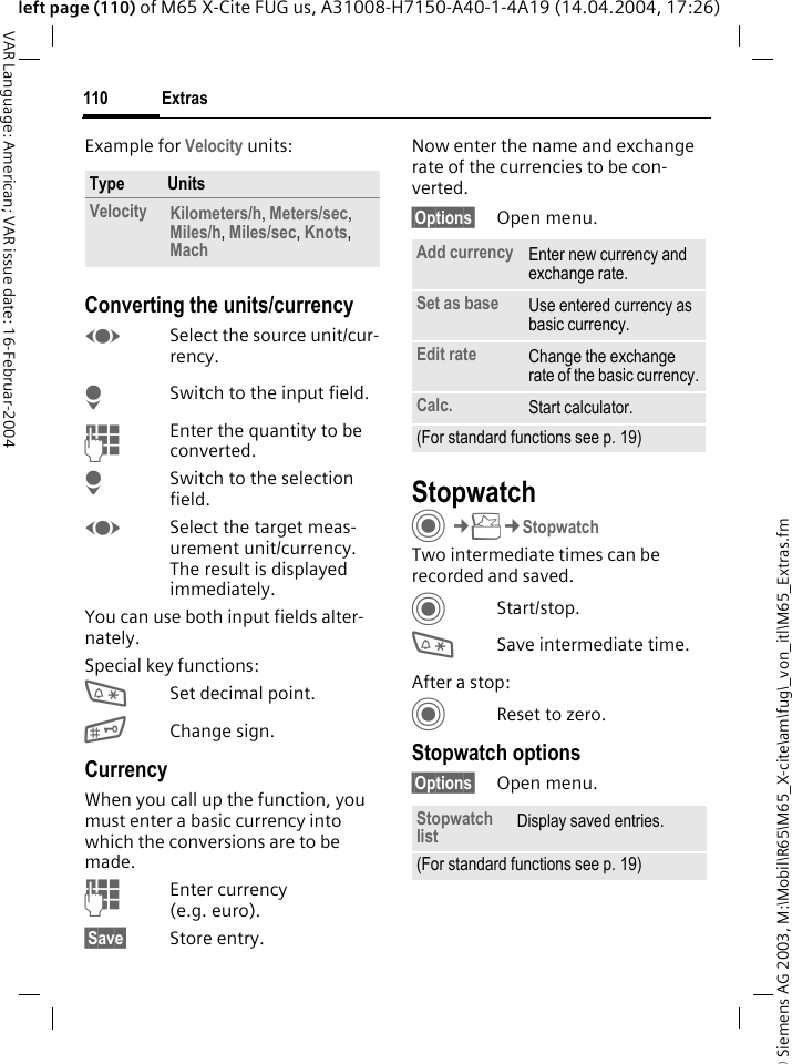 &copy; Siemens AG 2003, M:\Mobil\R65\M65_X-cite\am\fug\_von_itl\M65_Extras.fmExtras110VAR Language: American; VAR issue date: 16-Februar-2004left page (110) of M65 X-Cite FUG us, A31008-H7150-A40-1-4A19 (14.04.2004, 17:26)Example for Velocity units: Converting the units/currencyFSelect the source unit/cur-rency.HSwitch to the input field.JEnter the quantity to be converted. HSwitch to the selection field.FSelect the target meas-urement unit/currency. The result is displayed immediately.You can use both input fields alter-nately. Special key functions:*Set decimal point.#Change sign. CurrencyWhen you call up the function, you must enter a basic currency into which the conversions are to be made. JEnter currency (e.g. euro).&sect;Save&sect; Store entry.Now enter the name and exchange rate of the currencies to be con-verted. &sect;Options&sect; Open menu.StopwatchC&cent;S&cent;StopwatchTwo intermediate times can be recorded and saved. CStart/stop.*Save intermediate time.After a stop:CReset to zero.Stopwatch options&sect;Options&sect; Open menu.Type UnitsVelocity Kilometers/h, Meters/sec, Miles/h, Miles/sec, Knots, Mach Add currency Enter new currency and exchange rate.Set as base Use entered currency as basic currency.Edit rate Change the exchange rate of the basic currency.Calc. Start calculator.(For standard functions see p. 19)Stopwatch list Display saved entries.(For standard functions see p. 19)