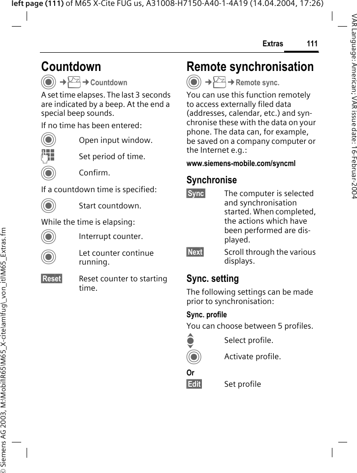 &copy; Siemens AG 2003, M:\Mobil\R65\M65_X-cite\am\fug\_von_itl\M65_Extras.fm111ExtrasVAR Language: American; VAR issue date: 16-Februar-2004left page (111) of M65 X-Cite FUG us, A31008-H7150-A40-1-4A19 (14.04.2004, 17:26)CountdownC&cent;S&cent;CountdownA set time elapses. The last 3 seconds are indicated by a beep. At the end a special beep sounds. If no time has been entered:COpen input window.JSet period of time.CConfirm.If a countdown time is specified:CStart countdown.While the time is elapsing:CInterrupt counter.CLet counter continue running.&sect;Reset&sect; Reset counter to starting time.Remote synchronisationC&cent;S&cent;Remote sync.You can use this function remotely to access externally filed data (addresses, calendar, etc.) and syn-chronise these with the data on your phone. The data can, for example, be saved on a company computer or the Internet e.g.:www.siemens-mobile.com/syncml Synchronise&sect;Sync&sect; The computer is selected and synchronisation started. When completed, the actions which have been performed are dis-played.&sect;Next&sect; Scroll through the various displays.Sync. settingThe following settings can be made prior to synchronisation:Sync. profileYou can choose between 5 profiles. ISelect profile.CActivate profile.Or&sect;Edit&sect; Set profile