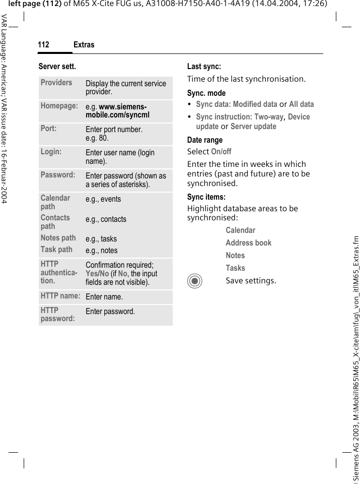 &copy; Siemens AG 2003, M:\Mobil\R65\M65_X-cite\am\fug\_von_itl\M65_Extras.fmExtras112VAR Language: American; VAR issue date: 16-Februar-2004left page (112) of M65 X-Cite FUG us, A31008-H7150-A40-1-4A19 (14.04.2004, 17:26)Server sett. Last sync:Time of the last synchronisation.Sync. mode&bull;Sync data: Modified data or All data &bull;Sync instruction: Two-way, Device update or Server update Date rangeSelect On/off Enter the time in weeks in which entries (past and future) are to be synchronised. Sync items: Highlight database areas to be synchronised:Calendar Address book Notes Tasks CSave settings.Providers Display the current service provider.Homepage: e.g. www.siemens-mobile.com/syncmlPort: Enter port number.e.g. 80.Login: Enter user name (login name).Password: Enter password (shown as a series of asterisks).Calendar pathContacts pathNotes pathTask pathe.g., eventse.g., contactse.g., taskse.g., notesHTTP authentica-tion.Confirmation required;Yes/No (if No, the input fields are not visible).HTTP name: Enter name.HTTP password: Enter password.