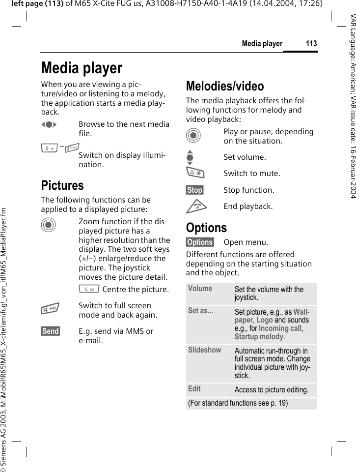 &copy; Siemens AG 2003, M:\Mobil\R65\M65_X-cite\am\fug\_von_itl\M65_MediaPlayer.fm113Media playerVAR Language: American; VAR issue date: 16-Februar-2004left page (113) of M65 X-Cite FUG us, A31008-H7150-A40-1-4A19 (14.04.2004, 17:26)Media playerWhen you are viewing a pic-ture/video or listening to a melody, the application starts a media play-back. FBrowse to the next media file.0&ndash;9Switch on display illumi-nation.PicturesThe following functions can be applied to a displayed picture:CZoom function if the dis-played picture has a higher resolution than the display. The two soft keys (+/&ndash;) enlarge/reduce the picture. The joystick moves the picture detail.5 Centre the picture.#Switch to full screen mode and back again.&sect;Send&sect; E.g. send via MMS or e-mail.Melodies/videoThe media playback offers the fol-lowing functions for melody and video playback:CPlay or pause, depending on the situation.ISet volume.*Switch to mute.&sect;Stop&sect; Stop function.BEnd playback.Options&sect;Options&sect; Open menu.Different functions are offered depending on the starting situation and the object.Volume Set the volume with the joystick.Set as... Set picture, e.g., as Wall-paper, Logo and sounds e.g., for Incoming call, Startup melody.Slideshow Automatic run-through in full screen mode. Change individual picture with joy-stick.Edit Access to picture editing.(For standard functions see p. 19)