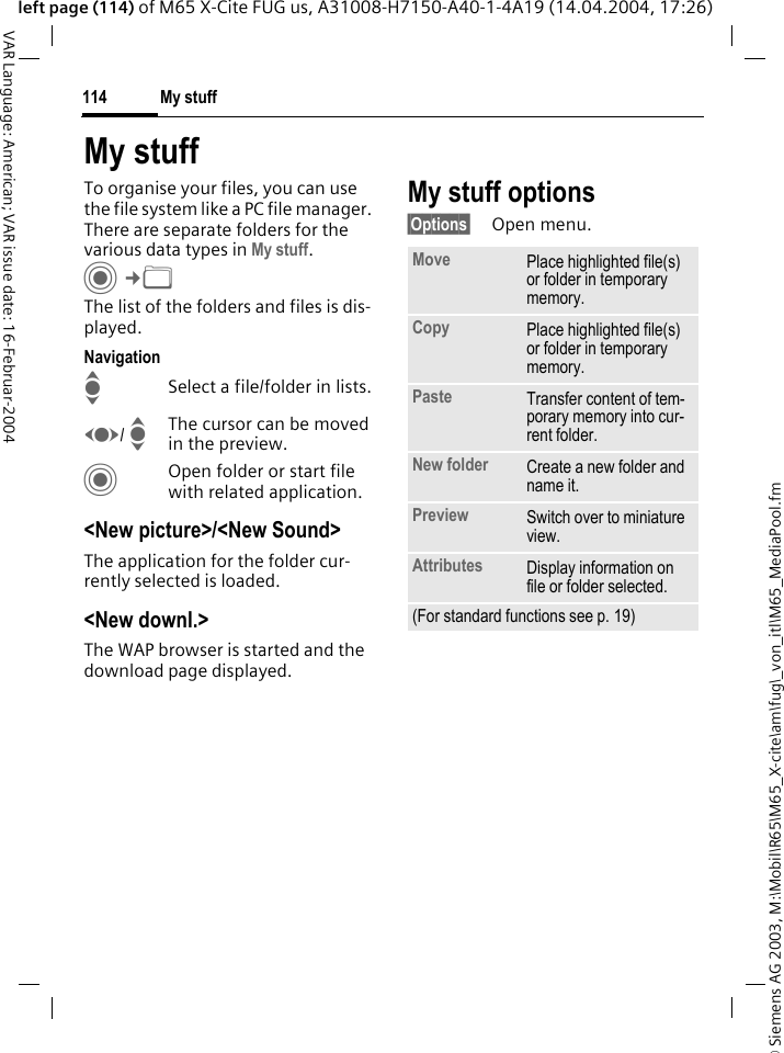 &copy; Siemens AG 2003, M:\Mobil\R65\M65_X-cite\am\fug\_von_itl\M65_MediaPool.fmMy stuff114VAR Language: American; VAR issue date: 16-Februar-2004left page (114) of M65 X-Cite FUG us, A31008-H7150-A40-1-4A19 (14.04.2004, 17:26)My stuffTo organise your files, you can use the file system like a PC file manager. There are separate folders for the various data types in My stuff. C&cent;N The list of the folders and files is dis-played.NavigationISelect a file/folder in lists.F/ IThe cursor can be moved in the preview.COpen folder or start file with related application.<New picture>/<New Sound>The application for the folder cur-rently selected is loaded.<New downl.>The WAP browser is started and the download page displayed.My stuff options&sect;Options&sect; Open menu.Move Place highlighted file(s) or folder in temporary memory.Copy Place highlighted file(s) or folder in temporary memory.Paste Transfer content of tem-porary memory into cur-rent folder. New folder Create a new folder and name it.Preview Switch over to miniature view.Attributes Display information on file or folder selected.(For standard functions see p. 19)