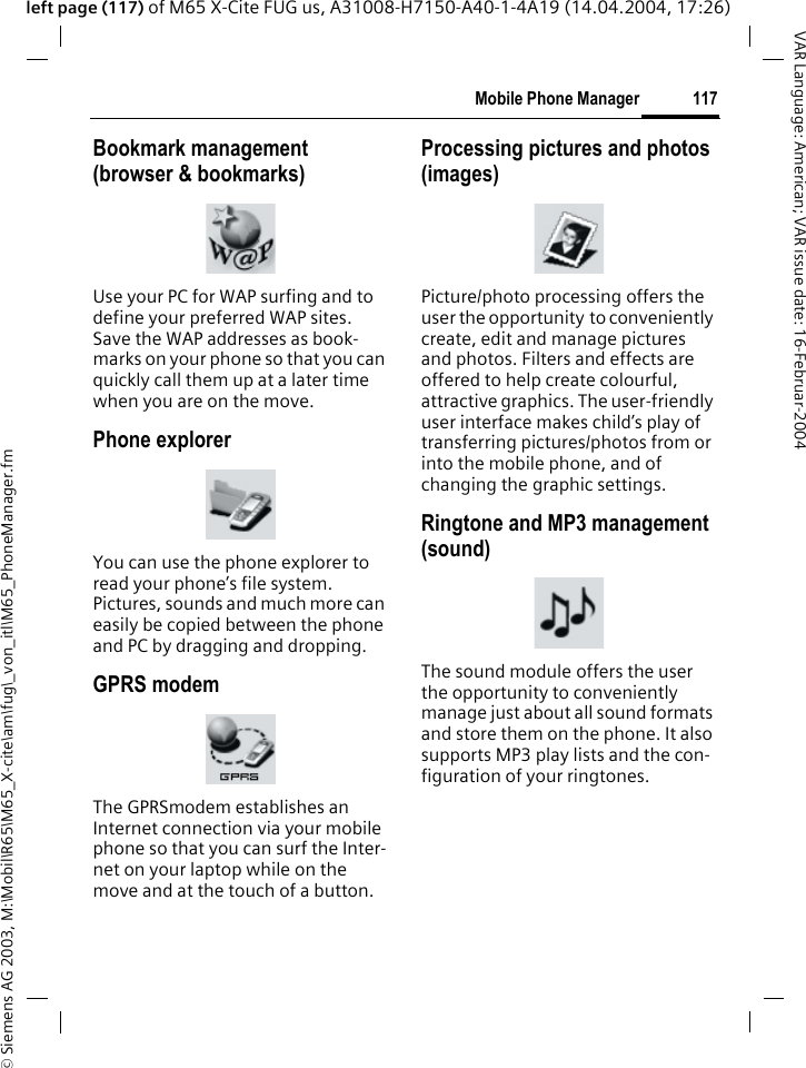 &copy; Siemens AG 2003, M:\Mobil\R65\M65_X-cite\am\fug\_von_itl\M65_PhoneManager.fm117Mobile Phone ManagerVAR Language: American; VAR issue date: 16-Februar-2004left page (117) of M65 X-Cite FUG us, A31008-H7150-A40-1-4A19 (14.04.2004, 17:26)Bookmark management (browser &amp; bookmarks)Use your PC for WAP surfing and to define your preferred WAP sites. Save the WAP addresses as book-marks on your phone so that you can quickly call them up at a later time when you are on the move. Phone explorerYou can use the phone explorer to read your phone&rsquo;s file system. Pictures, sounds and much more can easily be copied between the phone and PC by dragging and dropping.GPRS modemThe GPRSmodem establishes an Internet connection via your mobile phone so that you can surf the Inter-net on your laptop while on the move and at the touch of a button. Processing pictures and photos (images)Picture/photo processing offers the user the opportunity to conveniently create, edit and manage pictures and photos. Filters and effects are offered to help create colourful, attractive graphics. The user-friendly user interface makes child&rsquo;s play of transferring pictures/photos from or into the mobile phone, and of changing the graphic settings.Ringtone and MP3 management (sound)The sound module offers the user the opportunity to conveniently manage just about all sound formats and store them on the phone. It also supports MP3 play lists and the con-figuration of your ringtones.