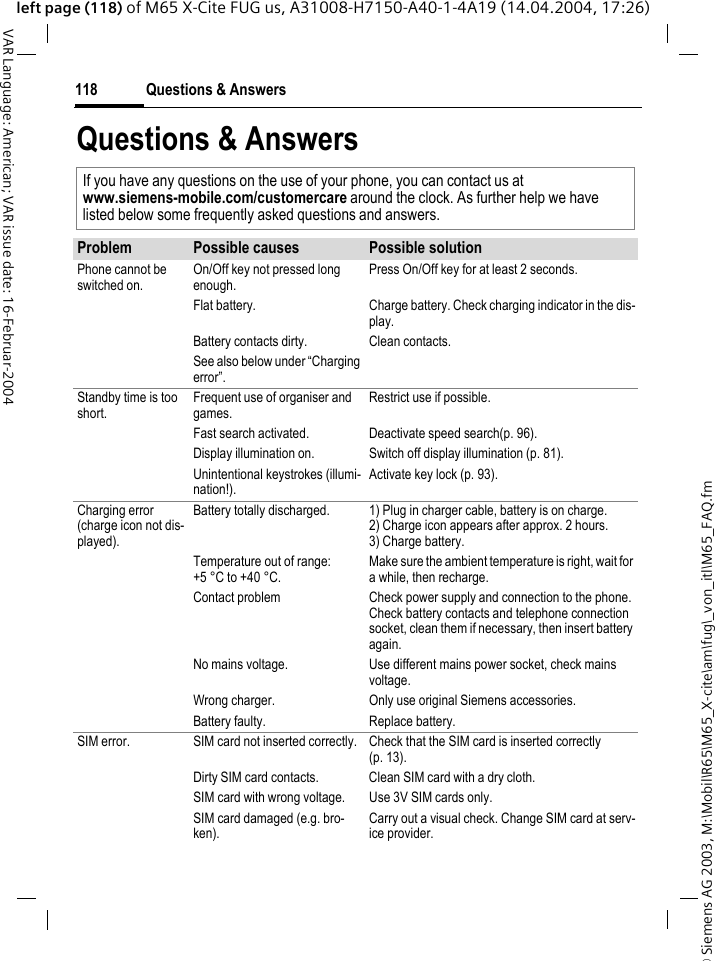 &copy; Siemens AG 2003, M:\Mobil\R65\M65_X-cite\am\fug\_von_itl\M65_FAQ.fmQuestions &amp; Answers118VAR Language: American; VAR issue date: 16-Februar-2004left page (118) of M65 X-Cite FUG us, A31008-H7150-A40-1-4A19 (14.04.2004, 17:26)Questions &amp; AnswersIf you have any questions on the use of your phone, you can contact us atwww.siemens-mobile.com/customercare around the clock. As further help we have listed below some frequently asked questions and answers.Problem Possible causes Possible solutionPhone cannot be switched on.On/Off key not pressed long enough.Press On/Off key for at least 2 seconds.Flat battery. Charge battery. Check charging indicator in the dis-play.Battery contacts dirty. Clean contacts.See also below under &ldquo;Charging error&rdquo;.Standby time is too short.Frequent use of organiser and games.Restrict use if possible.Fast search activated. Deactivate speed search(p. 96).Display illumination on. Switch off display illumination (p. 81).Unintentional keystrokes (illumi-nation!).Activate key lock (p. 93).Charging error(charge icon not dis-played).Battery totally discharged. 1) Plug in charger cable, battery is on charge. 2) Charge icon appears after approx. 2 hours.3) Charge battery.Temperature out of range: +5 &deg;C to +40 &deg;C.Make sure the ambient temperature is right, wait for a while, then recharge.Contact problem Check power supply and connection to the phone. Check battery contacts and telephone connection socket, clean them if necessary, then insert battery again.No mains voltage. Use different mains power socket, check mains voltage.Wrong charger. Only use original Siemens accessories.Battery faulty. Replace battery.SIM error. SIM card not inserted correctly. Check that the SIM card is inserted correctly (p. 13).Dirty SIM card contacts. Clean SIM card with a dry cloth.SIM card with wrong voltage. Use 3V SIM cards only.SIM card damaged (e.g. bro-ken).Carry out a visual check. Change SIM card at serv-ice provider.