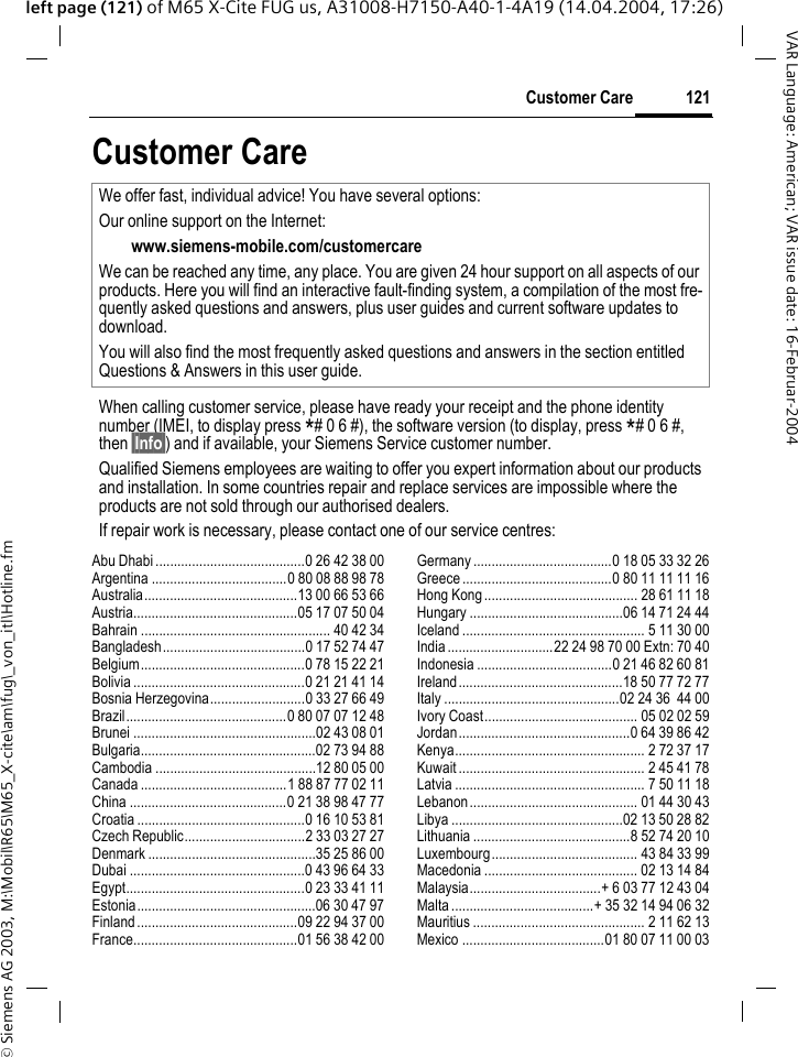 &copy; Siemens AG 2003, M:\Mobil\R65\M65_X-cite\am\fug\_von_itl\Hotline.fm121Customer CareVAR Language: American; VAR issue date: 16-Februar-2004left page (121) of M65 X-Cite FUG us, A31008-H7150-A40-1-4A19 (14.04.2004, 17:26)Customer CareAbu Dhabi .........................................0 26 42 38 00Argentina .....................................0 80 08 88 98 78Australia..........................................13 00 66 53 66Austria.............................................05 17 07 50 04Bahrain .................................................... 40 42 34Bangladesh.......................................0 17 52 74 47Belgium.............................................0 78 15 22 21Bolivia ...............................................0 21 21 41 14Bosnia Herzegovina..........................0 33 27 66 49Brazil............................................0 80 07 07 12 48Brunei ..................................................02 43 08 01Bulgaria................................................02 73 94 88Cambodia ............................................12 80 05 00Canada ........................................1 88 87 77 02 11China ...........................................0 21 38 98 47 77Croatia ..............................................0 16 10 53 81Czech Republic.................................2 33 03 27 27Denmark ..............................................35 25 86 00Dubai ................................................0 43 96 64 33Egypt.................................................0 23 33 41 11Estonia.................................................06 30 47 97Finland............................................09 22 94 37 00France.............................................01 56 38 42 00Germany ......................................0 18 05 33 32 26Greece .........................................0 80 11 11 11 16Hong Kong.......................................... 28 61 11 18Hungary ..........................................06 14 71 24 44Iceland .................................................. 5 11 30 00India.............................22 24 98 70 00 Extn: 70 40Indonesia .....................................0 21 46 82 60 81Ireland.............................................18 50 77 72 77Italy ................................................02 24 36  44 00Ivory Coast.......................................... 05 02 02 59Jordan...............................................0 64 39 86 42Kenya.................................................... 2 72 37 17Kuwait ................................................... 2 45 41 78Latvia .................................................... 7 50 11 18Lebanon.............................................. 01 44 30 43Libya ...............................................02 13 50 28 82Lithuania ...........................................8 52 74 20 10Luxembourg........................................ 43 84 33 99Macedonia .......................................... 02 13 14 84Malaysia....................................+ 6 03 77 12 43 04Malta.......................................+ 35 32 14 94 06 32Mauritius ............................................... 2 11 62 13Mexico .......................................01 80 07 11 00 03We offer fast, individual advice! You have several options:Our online support on the Internet:www.siemens-mobile.com/customercare We can be reached any time, any place. You are given 24 hour support on all aspects of our products. Here you will find an interactive fault-finding system, a compilation of the most fre-quently asked questions and answers, plus user guides and current software updates to download.You will also find the most frequently asked questions and answers in the section entitled Questions &amp; Answers in this user guide.When calling customer service, please have ready your receipt and the phone identity number (IMEI, to display press *# 0 6 #), the software version (to display, press *# 0 6 #, then &sect;Info&sect;) and if available, your Siemens Service customer number.Qualified Siemens employees are waiting to offer you expert information about our products and installation. In some countries repair and replace services are impossible where the products are not sold through our authorised dealers.If repair work is necessary, please contact one of our service centres: