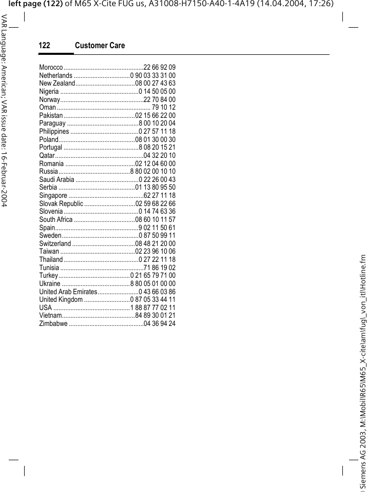 &copy; Siemens AG 2003, M:\Mobil\R65\M65_X-cite\am\fug\_von_itl\Hotline.fmCustomer Care122VAR Language: American; VAR issue date: 16-Februar-2004left page (122) of M65 X-Cite FUG us, A31008-H7150-A40-1-4A19 (14.04.2004, 17:26)Morocco...............................................22 66 92 09Netherlands .................................0 90 03 33 31 00New Zealand...................................08 00 27 43 63Nigeria ..............................................0 14 50 05 00Norway.................................................22 70 84 00Oman....................................................... 79 10 12Pakistan..........................................02 15 66 22 00Paraguay ..........................................8 00 10 20 04Philippines ........................................0 27 57 11 18Poland.............................................08 01 30 00 30Portugal ............................................8 08 20 15 21Qatar....................................................04 32 20 10Romania .........................................02 12 04 60 00Russia..........................................8 80 02 00 10 10Saudi Arabia .....................................0 22 26 00 43Serbia .............................................01 13 80 95 50Singapore ............................................62 27 11 18Slovak Republic ..............................02 59 68 22 66Slovenia............................................0 14 74 63 36South Africa ....................................08 60 10 11 57Spain.................................................9 02 11 50 61Sweden.............................................0 87 50 99 11Switzerland .....................................08 48 21 20 00Taiwan ............................................02 23 96 10 06Thailand............................................0 27 22 11 18Tunisia .................................................71 86 19 02Turkey..........................................0 21 65 79 71 00Ukraine ........................................8 80 05 01 00 00United Arab Emirates........................0 43 66 03 86United Kingdom ...........................0 87 05 33 44 11USA .............................................1 88 87 77 02 11Vietnam...........................................84 89 30 01 21Zimbabwe ............................................04 36 94 24