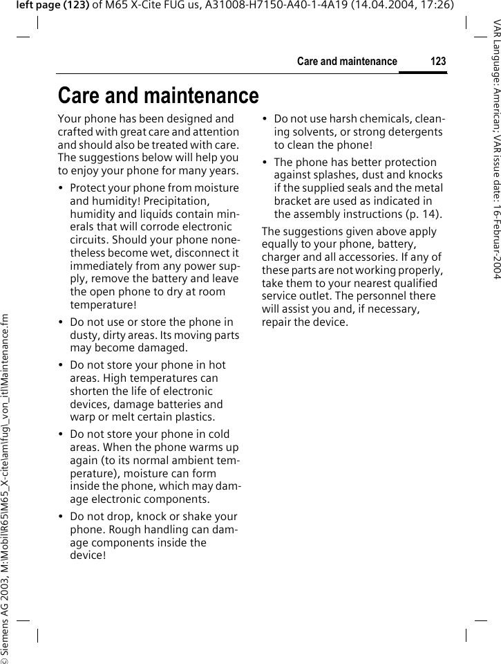 &copy; Siemens AG 2003, M:\Mobil\R65\M65_X-cite\am\fug\_von_itl\Maintenance.fm123Care and maintenanceVAR Language: American; VAR issue date: 16-Februar-2004left page (123) of M65 X-Cite FUG us, A31008-H7150-A40-1-4A19 (14.04.2004, 17:26)Care and maintenanceYour phone has been designed and crafted with great care and attention and should also be treated with care. The suggestions below will help you to enjoy your phone for many years.&bull; Protect your phone from moisture and humidity! Precipitation, humidity and liquids contain min-erals that will corrode electronic circuits. Should your phone none-theless become wet, disconnect it immediately from any power sup-ply, remove the battery and leave the open phone to dry at room temperature!&bull; Do not use or store the phone in dusty, dirty areas. Its moving parts may become damaged.&bull; Do not store your phone in hot areas. High temperatures can shorten the life of electronic devices, damage batteries and warp or melt certain plastics. &bull; Do not store your phone in cold areas. When the phone warms up again (to its normal ambient tem-perature), moisture can form inside the phone, which may dam-age electronic components. &bull; Do not drop, knock or shake your phone. Rough handling can dam-age components inside the device!&bull; Do not use harsh chemicals, clean-ing solvents, or strong detergents to clean the phone!&bull; The phone has better protection against splashes, dust and knocks if the supplied seals and the metal bracket are used as indicated in the assembly instructions (p. 14).The suggestions given above apply equally to your phone, battery, charger and all accessories. If any of these parts are not working properly, take them to your nearest qualified service outlet. The personnel there will assist you and, if necessary, repair the device.