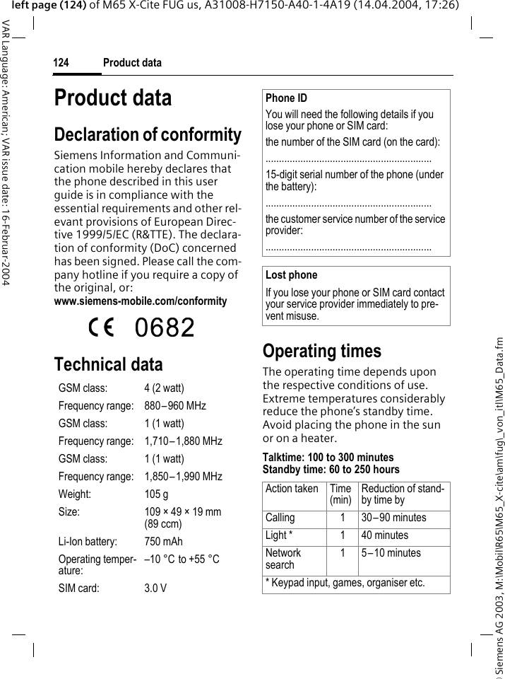 &copy; Siemens AG 2003, M:\Mobil\R65\M65_X-cite\am\fug\_von_itl\M65_Data.fmProduct data124VAR Language: American; VAR issue date: 16-Februar-2004left page (124) of M65 X-Cite FUG us, A31008-H7150-A40-1-4A19 (14.04.2004, 17:26)Product dataDeclaration of conformitySiemens Information and Communi-cation mobile hereby declares that the phone described in this user guide is in compliance with the essential requirements and other rel-evant provisions of European Direc-tive 1999/5/EC (R&amp;TTE). The declara-tion of conformity (DoC) concerned has been signed. Please call the com-pany hotline if you require a copy of the original, or: www.siemens-mobile.com/conformity Technical data Operating timesThe operating time depends upon the respective conditions of use. Extreme temperatures considerably reduce the phone&rsquo;s standby time. Avoid placing the phone in the sun or on a heater.Talktime: 100 to 300 minutesStandby time: 60 to 250 hoursGSM class: 4 (2 watt)Frequency range: 880&ndash;960 MHzGSM class: 1 (1 watt)Frequency range: 1,710&ndash;1,880 MHzGSM class: 1 (1 watt)Frequency range: 1,850&ndash;1,990 MHzWeight: 105 gSize: 109 &times; 49 &times; 19 mm (89 ccm)Li-Ion battery: 750 mAhOperating temper-ature:&ndash;10&deg;C to +55&deg;CSIM card: 3.0 VPhone IDYou will need the following details if you lose your phone or SIM card: the number of the SIM card (on the card):..............................................................15-digit serial number of the phone (under the battery):..............................................................the customer service number of the service provider:..............................................................Lost phoneIf you lose your phone or SIM card contact your service provider immediately to pre-vent misuse.Action taken Time(min)Reduction of stand-by time byCalling 1 30&ndash;90 minutesLight * 1 40 minutesNetwork search1 5&ndash;10 minutes* Keypad input, games, organiser etc.