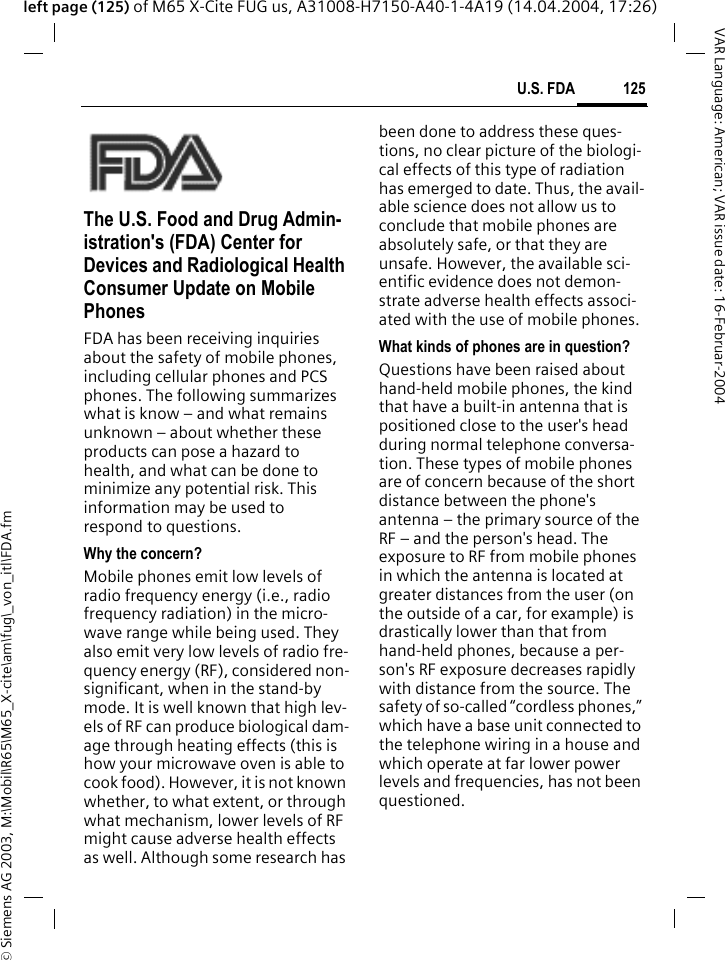 &copy; Siemens AG 2003, M:\Mobil\R65\M65_X-cite\am\fug\_von_itl\FDA.fm125U.S. FDAVAR Language: American; VAR issue date: 16-Februar-2004left page (125) of M65 X-Cite FUG us, A31008-H7150-A40-1-4A19 (14.04.2004, 17:26)U.S. FDAThe U.S. Food and Drug Admin-istration's (FDA) Center for Devices and Radiological Health Consumer Update on Mobile PhonesFDA has been receiving inquiries about the safety of mobile phones, including cellular phones and PCS phones. The following summarizes what is know &ndash; and what remains unknown &ndash; about whether these products can pose a hazard to health, and what can be done to minimize any potential risk. This information may be used to respond to questions.Why the concern?Mobile phones emit low levels of radio frequency energy (i.e., radio frequency radiation) in the micro-wave range while being used. They also emit very low levels of radio fre-quency energy (RF), considered non-significant, when in the stand-by mode. It is well known that high lev-els of RF can produce biological dam-age through heating effects (this is how your microwave oven is able to cook food). However, it is not known whether, to what extent, or through what mechanism, lower levels of RF might cause adverse health effects as well. Although some research has been done to address these ques-tions, no clear picture of the biologi-cal effects of this type of radiation has emerged to date. Thus, the avail-able science does not allow us to conclude that mobile phones are absolutely safe, or that they are unsafe. However, the available sci-entific evidence does not demon-strate adverse health effects associ-ated with the use of mobile phones.What kinds of phones are in question?Questions have been raised about hand-held mobile phones, the kind that have a built-in antenna that is positioned close to the user's head during normal telephone conversa-tion. These types of mobile phones are of concern because of the short distance between the phone's antenna &ndash; the primary source of the RF &ndash; and the person's head. The exposure to RF from mobile phones in which the antenna is located at greater distances from the user (on the outside of a car, for example) is drastically lower than that from hand-held phones, because a per-son's RF exposure decreases rapidly with distance from the source. The safety of so-called &ldquo;cordless phones,&rdquo; which have a base unit connected to the telephone wiring in a house and which operate at far lower power levels and frequencies, has not been questioned.