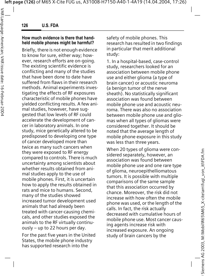 &copy; Siemens AG 2003, M:\Mobil\R65\M65_X-cite\am\fug\_von_itl\FDA.fmU.S. FDA126VAR Language: American; VAR issue date: 16-Februar-2004left page (126) of M65 X-Cite FUG us, A31008-H7150-A40-1-4A19 (14.04.2004, 17:26)How much evidence is there that hand-held mobile phones might be harmful?Briefly, there is not enough evidence to know for sure, either way; how-ever, research efforts are on-going. The existing scientific evidence is conflicting and many of the studies that have been done to date have suffered from flaws in their research methods. Animal experiments inves-tigating the effects of RF exposures characteristic of mobile phones have yielded conflicting results. A few ani-mal studies, however, have sug-gested that low levels of RF could accelerate the development of can-cer in laboratory animals. In one study, mice genetically altered to be predisposed to developing one type of cancer developed more than twice as many such cancers when they were exposed to RF energy compared to controls. There is much uncertainty among scientists about whether results obtained from ani-mal studies apply to the use of mobile phones. First, it is uncertain how to apply the results obtained in rats and mice to humans. Second, many of the studies showed increased tumor development used animals that had already been treated with cancer-causing chemi-cals, and other studies exposed the animals to the RF virtually continu-ously &ndash; up to 22 hours per day.For the past five years in the United States, the mobile phone industry has supported research into the safety of mobile phones. This research has resulted in two findings in particular that merit additional study:1. In a hospital-based, case-control study, researchers looked for an association between mobile phone use and either glioma (a type of brain cancer) or acoustic neuroma (a benign tumor of the nerve sheath). No statistically significant association was found between mobile phone use and acoustic neu-roma. There was also no association between mobile phone use and glio-mas when all types of gliomas were considered together. It should be noted that the average length of mobile phone exposure in this study was less than three years.When 20 types of glioma were con-sidered separately, however, an association was found between mobile phone use and one rare type of glioma, neuroepithelliomatous tumors. It is possible with multiple comparisons of the same sample that this association occurred by chance. Moreover, the risk did not increase with how often the mobile phone was used, or the length of the calls. In fact, the risk actually decreased with cumulative hours of mobile phone use. Most cancer caus-ing agents increase risk with increased exposure. An ongoing study of brain cancers by the 