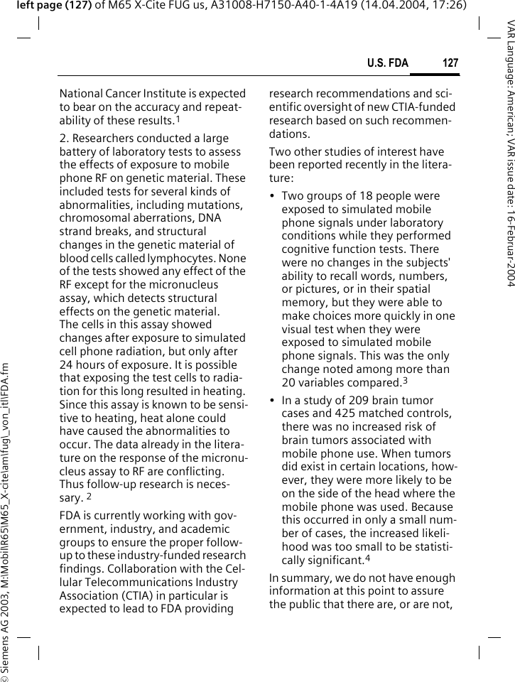 &copy; Siemens AG 2003, M:\Mobil\R65\M65_X-cite\am\fug\_von_itl\FDA.fm127U.S. FDAVAR Language: American; VAR issue date: 16-Februar-2004left page (127) of M65 X-Cite FUG us, A31008-H7150-A40-1-4A19 (14.04.2004, 17:26)National Cancer Institute is expected to bear on the accuracy and repeat-ability of these results.12. Researchers conducted a large battery of laboratory tests to assess the effects of exposure to mobile phone RF on genetic material. These included tests for several kinds of abnormalities, including mutations, chromosomal aberrations, DNA strand breaks, and structural changes in the genetic material of blood cells called lymphocytes. None of the tests showed any effect of the RF except for the micronucleus assay, which detects structural effects on the genetic material. The cells in this assay showed changes after exposure to simulated cell phone radiation, but only after 24 hours of exposure. It is possible that exposing the test cells to radia-tion for this long resulted in heating. Since this assay is known to be sensi-tive to heating, heat alone could have caused the abnormalities to occur. The data already in the litera-ture on the response of the micronu-cleus assay to RF are conflicting. Thus follow-up research is neces-sary. 2FDA is currently working with gov-ernment, industry, and academic groups to ensure the proper follow-up to these industry-funded research findings. Collaboration with the Cel-lular Telecommunications Industry Association (CTIA) in particular is expected to lead to FDA providing research recommendations and sci-entific oversight of new CTIA-funded research based on such recommen-dations.Two other studies of interest have been reported recently in the litera-ture:&bull; Two groups of 18 people were exposed to simulated mobile phone signals under laboratory conditions while they performed cognitive function tests. There were no changes in the subjects' ability to recall words, numbers, or pictures, or in their spatial memory, but they were able to make choices more quickly in one visual test when they were exposed to simulated mobile phone signals. This was the only change noted among more than 20 variables compared.3&bull; In a study of 209 brain tumor cases and 425 matched controls, there was no increased risk of brain tumors associated with mobile phone use. When tumors did exist in certain locations, how-ever, they were more likely to be on the side of the head where the mobile phone was used. Because this occurred in only a small num-ber of cases, the increased likeli-hood was too small to be statisti-cally significant.4In summary, we do not have enough information at this point to assure the public that there are, or are not, 