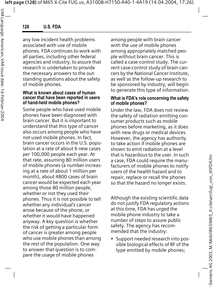 &copy; Siemens AG 2003, M:\Mobil\R65\M65_X-cite\am\fug\_von_itl\FDA.fmU.S. FDA128VAR Language: American; VAR issue date: 16-Februar-2004left page (128) of M65 X-Cite FUG us, A31008-H7150-A40-1-4A19 (14.04.2004, 17:26)any low incident health problems associated with use of mobile phones. FDA continues to work with all parties, including other federal agencies and industry, to assure that research is undertaken to provide the necessary answers to the out-standing questions about the safety of mobile phones.What is known about cases of human cancer that have been reported in users of hand-held mobile phones?Some people who have used mobile phones have been diagnosed with brain cancer. But it is important to understand that this type of cancer also occurs among people who have not used mobile phones. In fact, brain cancer occurs in the U.S. popu-lation at a rate of about 6 new cases per 100,000 people each year. At that rate, assuming 80 million users of mobile phones (a number increas-ing at a rate of about 1 million per month), about 4800 cases of brain cancer would be expected each year among those 80 million people, whether or not they used their phones. Thus it is not possible to tell whether any individual's cancer arose because of the phone, or whether it would have happened anyway. A key question is whether the risk of getting a particular form of cancer is greater among people who use mobile phones than among the rest of the population. One way to answer that question is to com-pare the usage of mobile phones among people with brain cancer with the use of mobile phones among appropriately matched peo-ple without brain cancer. This is called a case-control study. The cur-rent case-control study of brain can-cers by the National Cancer Institute, as well as the follow-up research to be sponsored by industry, will begin to generate this type of information.What is FDA's role concerning the safety of mobile phones?Under the law, FDA does not review the safety of radiation emitting con-sumer products such as mobile phones before marketing, as it does with new drugs or medical devices. However, the agency has authority to take action if mobile phones are shown to emit radiation at a level that is hazardous to the user. In such a case, FDA could require the manu-facturers of mobile phones to notify users of the health hazard and to repair, replace or recall the phones so that the hazard no longer exists. Although the existing scientific data do not justify FDA regulatory actions at this time, FDA has urged the mobile phone industry to take a number of steps to assure public safety. The agency has recom-mended that the industry:&bull; Support needed research into pos-sible biological effects of RF of the type emitted by mobile phones;