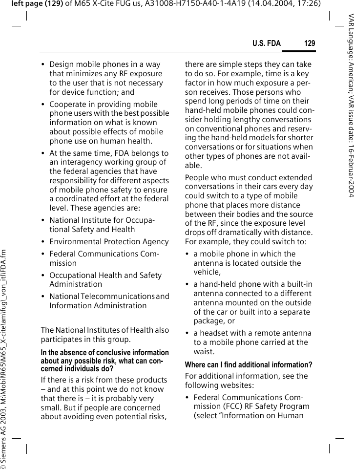 &copy; Siemens AG 2003, M:\Mobil\R65\M65_X-cite\am\fug\_von_itl\FDA.fm129U.S. FDAVAR Language: American; VAR issue date: 16-Februar-2004left page (129) of M65 X-Cite FUG us, A31008-H7150-A40-1-4A19 (14.04.2004, 17:26)&bull; Design mobile phones in a way that minimizes any RF exposure to the user that is not necessary for device function; and&bull; Cooperate in providing mobile phone users with the best possible information on what is known about possible effects of mobile phone use on human health.&bull; At the same time, FDA belongs to an interagency working group of the federal agencies that have responsibility for different aspects of mobile phone safety to ensure a coordinated effort at the federal level. These agencies are:&bull; National Institute for Occupa-tional Safety and Health&bull; Environmental Protection Agency&bull; Federal Communications Com-mission&bull; Occupational Health and Safety Administration&bull; National Telecommunications and Information AdministrationThe National Institutes of Health also participates in this group.In the absence of conclusive information about any possible risk, what can con-cerned individuals do?If there is a risk from these products &ndash; and at this point we do not know that there is &ndash; it is probably very small. But if people are concerned about avoiding even potential risks, there are simple steps they can take to do so. For example, time is a key factor in how much exposure a per-son receives. Those persons who spend long periods of time on their hand-held mobile phones could con-sider holding lengthy conversations on conventional phones and reserv-ing the hand-held models for shorter conversations or for situations when other types of phones are not avail-able.People who must conduct extended conversations in their cars every day could switch to a type of mobile phone that places more distance between their bodies and the source of the RF, since the exposure level drops off dramatically with distance. For example, they could switch to:&bull; a mobile phone in which the antenna is located outside the vehicle,&bull; a hand-held phone with a built-in antenna connected to a different antenna mounted on the outside of the car or built into a separate package, or&bull; a headset with a remote antenna to a mobile phone carried at the waist.Where can I find additional information?For additional information, see the following websites:&bull; Federal Communications Com-mission (FCC) RF Safety Program (select &ldquo;Information on Human 