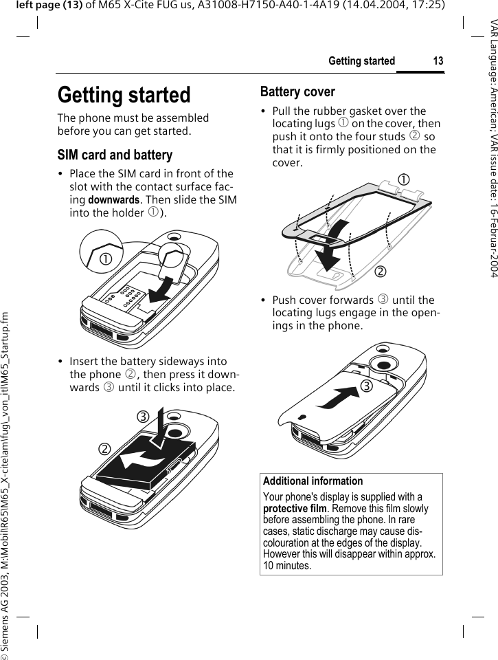 &copy; Siemens AG 2003, M:\Mobil\R65\M65_X-cite\am\fug\_von_itl\M65_Startup.fm13Getting startedVAR Language: American; VAR issue date: 16-Februar-2004left page (13) of M65 X-Cite FUG us, A31008-H7150-A40-1-4A19 (14.04.2004, 17:25)Getting startedThe phone must be assembled before you can get started. SIM card and battery&bull; Place the SIM card in front of the slot with the contact surface fac-ing downwards. Then slide the SIM into the holder 1).&bull; Insert the battery sideways into the phone 2, then press it down-wards 3 until it clicks into place. Battery cover&bull; Pull the rubber gasket over the locating lugs 1 on the cover, then push it onto the four studs 2 so that it is firmly positioned on the cover.&bull; Push cover forwards 3 until the locating lugs engage in the open-ings in the phone.Additional informationYour phone's display is supplied with a protective film. Remove this film slowly before assembling the phone. In rare cases, static discharge may cause dis-colouration at the edges of the display. However this will disappear within approx. 10 minutes.