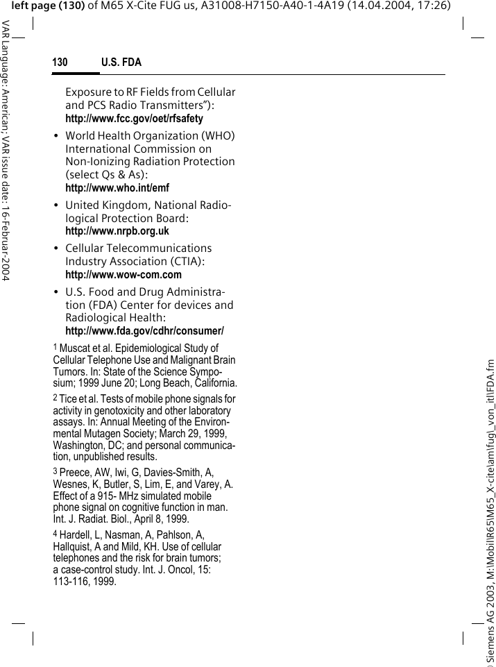 &copy; Siemens AG 2003, M:\Mobil\R65\M65_X-cite\am\fug\_von_itl\FDA.fmU.S. FDA130VAR Language: American; VAR issue date: 16-Februar-2004left page (130) of M65 X-Cite FUG us, A31008-H7150-A40-1-4A19 (14.04.2004, 17:26)Exposure to RF Fields from Cellular and PCS Radio Transmitters&rdquo;): http://www.fcc.gov/oet/rfsafety&bull; World Health Organization (WHO) International Commission on Non-Ionizing Radiation Protection (select Qs &amp; As): http://www.who.int/emf&bull; United Kingdom, National Radio-logical Protection Board: http://www.nrpb.org.uk&bull; Cellular Telecommunications Industry Association (CTIA): http://www.wow-com.com&bull; U.S. Food and Drug Administra-tion (FDA) Center for devices and Radiological Health: http://www.fda.gov/cdhr/consumer/1 Muscat et al. Epidemiological Study of Cellular Telephone Use and Malignant Brain Tumors. In: State of the Science Sympo-sium; 1999 June 20; Long Beach, California.2 Tice et al. Tests of mobile phone signals for activity in genotoxicity and other laboratory assays. In: Annual Meeting of the Environ-mental Mutagen Society; March 29, 1999, Washington, DC; and personal communica-tion, unpublished results.3 Preece, AW, Iwi, G, Davies-Smith, A, Wesnes, K, Butler, S, Lim, E, and Varey, A. Effect of a 915- MHz simulated mobile phone signal on cognitive function in man. Int. J. Radiat. Biol., April 8, 1999.4 Hardell, L, Nasman, A, Pahlson, A, Hallquist, A and Mild, KH. Use of cellular telephones and the risk for brain tumors; a case-control study. Int. J. Oncol, 15: 113-116, 1999.