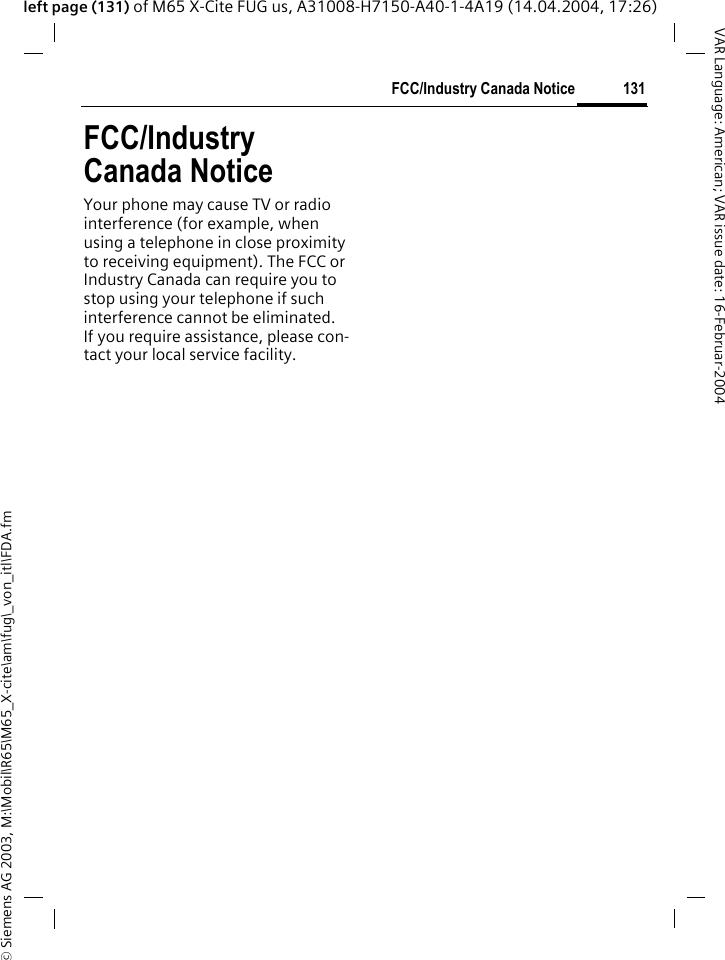 &copy; Siemens AG 2003, M:\Mobil\R65\M65_X-cite\am\fug\_von_itl\FDA.fm131FCC/Industry Canada NoticeVAR Language: American; VAR issue date: 16-Februar-2004left page (131) of M65 X-Cite FUG us, A31008-H7150-A40-1-4A19 (14.04.2004, 17:26)FCC/Industry Canada NoticeYour phone may cause TV or radio interference (for example, when using a telephone in close proximity to receiving equipment). The FCC or Industry Canada can require you to stop using your telephone if such interference cannot be eliminated. If you require assistance, please con-tact your local service facility.