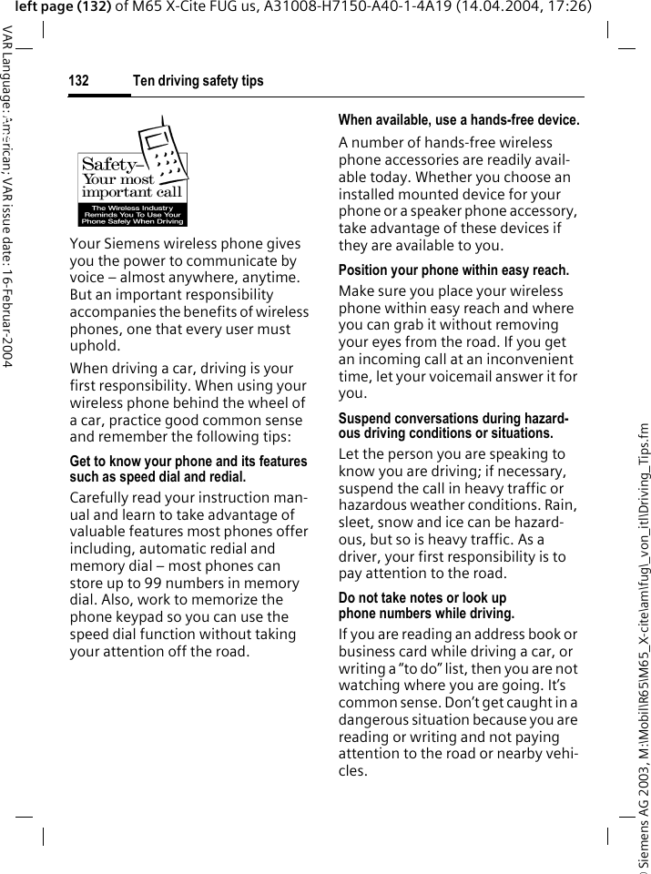 &copy; Siemens AG 2003, M:\Mobil\R65\M65_X-cite\am\fug\_von_itl\Driving_Tips.fmTen driving safety tips132VAR Language: American; VAR issue date: 16-Februar-2004left page (132) of M65 X-Cite FUG us, A31008-H7150-A40-1-4A19 (14.04.2004, 17:26)Ten driving safety tipsYour Siemens wireless phone gives you the power to communicate by voice &ndash; almost anywhere, anytime. But an important responsibility accompanies the benefits of wireless phones, one that every user must uphold.When driving a car, driving is your first responsibility. When using your wireless phone behind the wheel of a car, practice good common sense and remember the following tips:Get to know your phone and its features such as speed dial and redial.Carefully read your instruction man-ual and learn to take advantage of valuable features most phones offer including, automatic redial and memory dial &ndash; most phones can store up to 99 numbers in memory dial. Also, work to memorize the phone keypad so you can use the speed dial function without taking your attention off the road.When available, use a hands-free device.A number of hands-free wireless phone accessories are readily avail-able today. Whether you choose an installed mounted device for your phone or a speaker phone accessory, take advantage of these devices if they are available to you.Position your phone within easy reach.Make sure you place your wireless phone within easy reach and where you can grab it without removing your eyes from the road. If you get an incoming call at an inconvenient time, let your voicemail answer it for you.Suspend conversations during hazard-ous driving conditions or situations.Let the person you are speaking to know you are driving; if necessary, suspend the call in heavy traffic or hazardous weather conditions. Rain, sleet, snow and ice can be hazard-ous, but so is heavy traffic. As a driver, your first responsibility is to pay attention to the road.Do not take notes or look up phone numbers while driving.If you are reading an address book or business card while driving a car, or writing a &ldquo;to do&rdquo; list, then you are not watching where you are going. It&rsquo;s common sense. Don&rsquo;t get caught in a dangerous situation because you are reading or writing and not paying attention to the road or nearby vehi-cles.