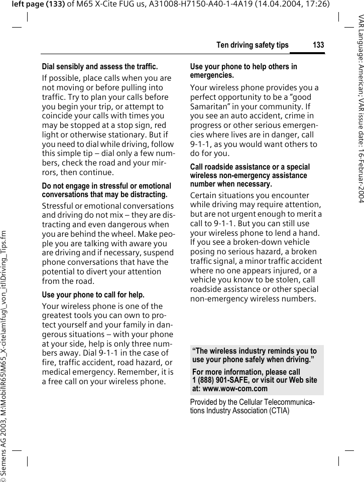 &copy; Siemens AG 2003, M:\Mobil\R65\M65_X-cite\am\fug\_von_itl\Driving_Tips.fm133Ten driving safety tipsVAR Language: American; VAR issue date: 16-Februar-2004left page (133) of M65 X-Cite FUG us, A31008-H7150-A40-1-4A19 (14.04.2004, 17:26)Dial sensibly and assess the traffic.If possible, place calls when you are not moving or before pulling into traffic. Try to plan your calls before you begin your trip, or attempt to coincide your calls with times you may be stopped at a stop sign, red light or otherwise stationary. But if you need to dial while driving, follow this simple tip &ndash; dial only a few num-bers, check the road and your mir-rors, then continue.Do not engage in stressful or emotional conversations that may be distracting.Stressful or emotional conversations and driving do not mix &ndash; they are dis-tracting and even dangerous when you are behind the wheel. Make peo-ple you are talking with aware you are driving and if necessary, suspend phone conversations that have the potential to divert your attention from the road.Use your phone to call for help.Your wireless phone is one of the greatest tools you can own to pro-tect yourself and your family in dan-gerous situations &ndash; with your phone at your side, help is only three num-bers away. Dial 9-1-1 in the case of fire, traffic accident, road hazard, or medical emergency. Remember, it is a free call on your wireless phone.Use your phone to help others in emergencies.Your wireless phone provides you a perfect opportunity to be a &ldquo;good Samaritan&rdquo; in your community. If you see an auto accident, crime in progress or other serious emergen-cies where lives are in danger, call 9-1-1, as you would want others to do for you.Call roadside assistance or a special wireless non-emergency assistance number when necessary.Certain situations you encounter while driving may require attention, but are not urgent enough to merit a call to 9-1-1. But you can still use your wireless phone to lend a hand. If you see a broken-down vehicle posing no serious hazard, a broken traffic signal, a minor traffic accident where no one appears injured, or a vehicle you know to be stolen, call roadside assistance or other special non-emergency wireless numbers.Provided by the Cellular Telecommunica-tions Industry Association (CTIA)&ldquo;The wireless industry reminds you to use your phone safely when driving.&rdquo;For more information, please call 1 (888) 901-SAFE, or visit our Web site at: www.wow-com.com