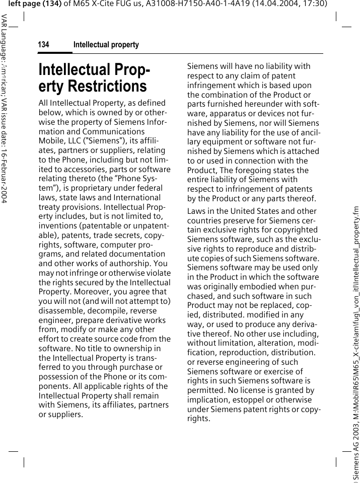 &copy; Siemens AG 2003, M:\Mobil\R65\M65_X-cite\am\fug\_von_itl\Intellectual_property.fmIntellectual property134VAR Language: American; VAR issue date: 16-Februar-2004left page (134) of M65 X-Cite FUG us, A31008-H7150-A40-1-4A19 (14.04.2004, 17:30)Intellectual property Intellectual Prop-erty RestrictionsAll Intellectual Property, as defined below, which is owned by or other-wise the property of Siemens Infor-mation and Communications Mobile, LLC ("Siemens"), its affili-ates, partners or suppliers, relating to the Phone, including but not lim-ited to accessories, parts or software relating thereto (the &ldquo;Phone Sys-tem&rdquo;), is proprietary under federal laws, state laws and International treaty provisions. Intellectual Prop-erty includes, but is not limited to, inventions (patentable or unpatent-able), patents, trade secrets, copy-rights, software, computer pro-grams, and related documentation and other works of authorship. You may not infringe or otherwise violate the rights secured by the Intellectual Property. Moreover, you agree that you will not (and will not attempt to) disassemble, decompile, reverse engineer, prepare derivative works from, modify or make any other effort to create source code from the software. No title to ownership in the Intellectual Property is trans-ferred to you through purchase or possession of the Phone or its com-ponents. All applicable rights of the Intellectual Property shall remain with Siemens, its affiliates, partners or suppliers.Siemens will have no liability with respect to any claim of patent infringement which is based upon the combination of the Product or parts furnished hereunder with soft-ware, apparatus or devices not fur-nished by Siemens, nor will Siemens have any liability for the use of ancil-lary equipment or software not fur-nished by Siemens which is attached to or used in connection with the Product, The foregoing states the entire liability of Siemens with respect to infringement of patents by the Product or any parts thereof.Laws in the United States and other countries preserve for Siemens cer-tain exclusive rights for copyrighted Siemens software, such as the exclu-sive rights to reproduce and distrib-ute copies of such Siemens software. Siemens software may be used only in the Product in which the software was originally embodied when pur-chased, and such software in such Product may not be replaced, cop-ied, distributed. modified in any way, or used to produce any deriva-tive thereof. No other use including, without limitation, alteration, modi-fication, reproduction, distribution. or reverse engineering of such Siemens software or exercise of rights in such Siemens software is permitted. No license is granted by implication, estoppel or otherwise under Siemens patent rights or copy-rights.
