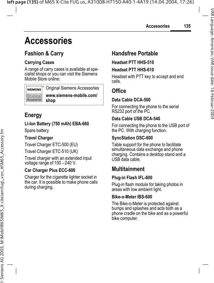 &copy; Siemens AG 2003, M:\Mobil\R65\M65_X-cite\am\fug\_von_itl\M65_Accessory.fm135AccessoriesVAR Language: American; VAR issue date: 16-Februar-2004left page (135) of M65 X-Cite FUG us, A31008-H7150-A40-1-4A19 (14.04.2004, 17:26)AccessoriesFashion &amp; CarryCarrying CasesA range of carry cases is available at spe-cialist shops or you can visit the Siemens Mobile Store online:EnergyLi-Ion Battery (750 mAh) EBA-660Spare batteryTravel ChargerTravel Charger ETC-500 (EU)Travel Charger ETC-510 (UK)Travel charger with an extended input voltage range of 100 &ndash;240 V.Car Charger Plus ECC-600Charger for the cigarette lighter socket in the car. It is possible to make phone calls during charging.Handsfree PortableHeadset PTT HHS-510Headset PTT HHS-610Headset with PTT key to accept and end calls.OfficeData Cable DCA-500For connecting the phone to the serial RS232 port of the PC.Data Cable USB DCA-540For connecting the phone to the USB port of the PC. With charging function.SyncStation DSC-600Table support for the phone to facilitate simultaneous data exchange and phone charging. Contains a desktop stand and a USB data cable.MultitainmentPlug-in Flash IFL-600Plug-in flash module for taking photos in areas with low ambient light.Bike-o-Meter IBS-600The Bike-o-Meter is protected against bumps and splashes and acts both as a phone cradle on the bike and as a powerful bike computer.Original Siemens Accessorieswww.siemens-mobile.com/shop
