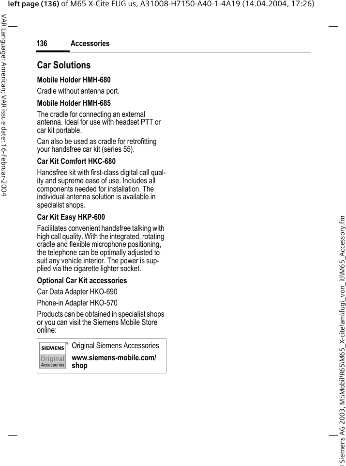 &copy; Siemens AG 2003, M:\Mobil\R65\M65_X-cite\am\fug\_von_itl\M65_Accessory.fmAccessories136VAR Language: American; VAR issue date: 16-Februar-2004left page (136) of M65 X-Cite FUG us, A31008-H7150-A40-1-4A19 (14.04.2004, 17:26)Car Solutions Mobile Holder HMH-680Cradle without antenna port.Mobile Holder HMH-685The cradle for connecting an external antenna. Ideal for use with headset PTT or car kit portable.Can also be used as cradle for retrofitting your handsfree car kit (series 55).Car Kit Comfort HKC-680Handsfree kit with first-class digital call qual-ity and supreme ease of use. Includes all components needed for installation. The individual antenna solution is available in specialist shops.Car Kit Easy HKP-600Facilitates convenient handsfree talking with high call quality. With the integrated, rotating cradle and flexible microphone positioning, the telephone can be optimally adjusted to suit any vehicle interior. The power is sup-plied via the cigarette lighter socket.Optional Car Kit accessoriesCar Data Adapter HKO-690Phone-in Adapter HKO-570Products can be obtained in specialist shops or you can visit the Siemens Mobile Store online: Original Siemens Accessorieswww.siemens-mobile.com/shop