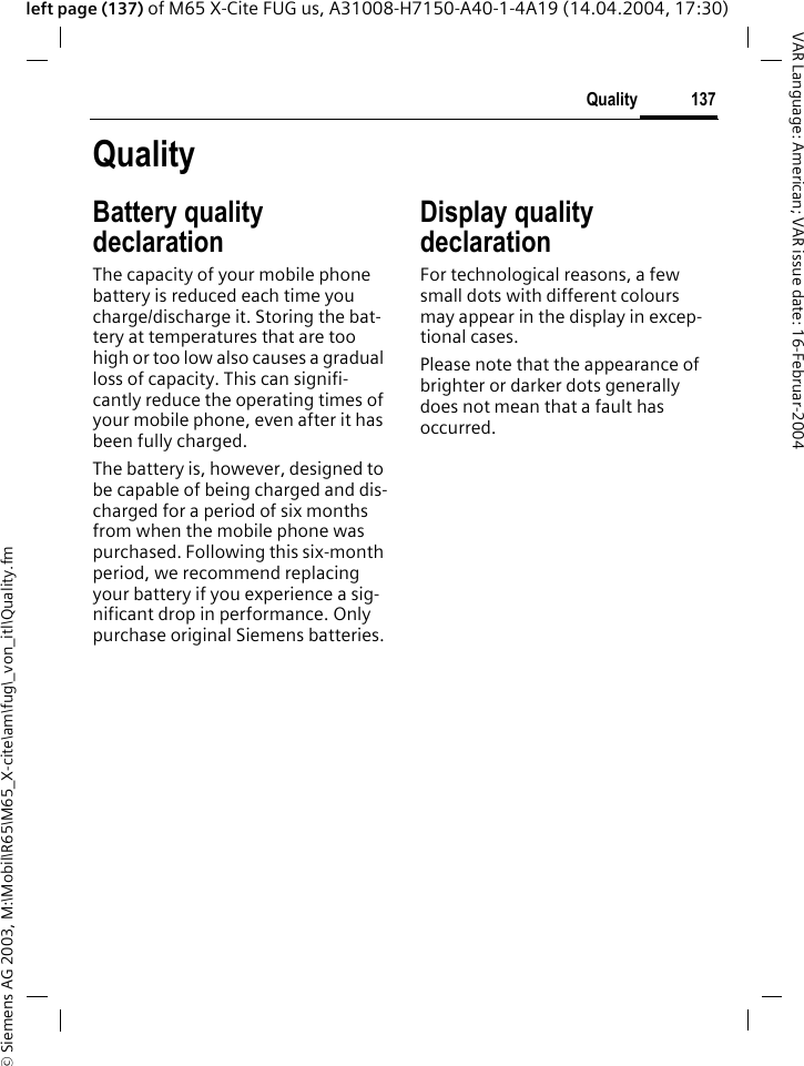 &copy; Siemens AG 2003, M:\Mobil\R65\M65_X-cite\am\fug\_von_itl\Quality.fm137QualityVAR Language: American; VAR issue date: 16-Februar-2004left page (137) of M65 X-Cite FUG us, A31008-H7150-A40-1-4A19 (14.04.2004, 17:30)QualityBattery quality declarationThe capacity of your mobile phone battery is reduced each time you charge/discharge it. Storing the bat-tery at temperatures that are too high or too low also causes a gradual loss of capacity. This can signifi-cantly reduce the operating times of your mobile phone, even after it has been fully charged.The battery is, however, designed to be capable of being charged and dis-charged for a period of six months from when the mobile phone was purchased. Following this six-month period, we recommend replacing your battery if you experience a sig-nificant drop in performance. Only purchase original Siemens batteries.Display quality declarationFor technological reasons, a few small dots with different colours may appear in the display in excep-tional cases.Please note that the appearance of brighter or darker dots generally does not mean that a fault has occurred.
