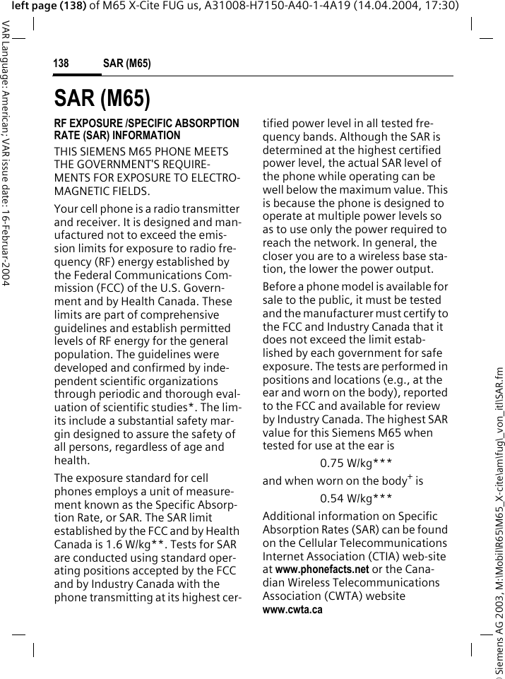 &copy; Siemens AG 2003, M:\Mobil\R65\M65_X-cite\am\fug\_von_itl\SAR.fmSAR (M65)138VAR Language: American; VAR issue date: 16-Februar-2004left page (138) of M65 X-Cite FUG us, A31008-H7150-A40-1-4A19 (14.04.2004, 17:30)SAR (M65)RF EXPOSURE /SPECIFIC ABSORPTION RATE (SAR) INFORMATIONTHIS SIEMENS M65 PHONE MEETS THE GOVERNMENT'S REQUIRE-MENTS FOR EXPOSURE TO ELECTRO-MAGNETIC FIELDS.Your cell phone is a radio transmitter and receiver. It is designed and man-ufactured not to exceed the emis-sion limits for exposure to radio fre-quency (RF) energy established by the Federal Communications Com-mission (FCC) of the U.S. Govern-ment and by Health Canada. These limits are part of comprehensive guidelines and establish permitted levels of RF energy for the general population. The guidelines were developed and confirmed by inde-pendent scientific organizations through periodic and thorough eval-uation of scientific studies*. The lim-its include a substantial safety mar-gin designed to assure the safety of all persons, regardless of age and health.The exposure standard for cell phones employs a unit of measure-ment known as the Specific Absorp-tion Rate, or SAR. The SAR limit established by the FCC and by Health Canada is 1.6 W/kg**. Tests for SAR are conducted using standard oper-ating positions accepted by the FCC and by Industry Canada with the phone transmitting at its highest cer-tified power level in all tested fre-quency bands. Although the SAR is determined at the highest certified power level, the actual SAR level of the phone while operating can be well below the maximum value. This is because the phone is designed to operate at multiple power levels so as to use only the power required to reach the network. In general, the closer you are to a wireless base sta-tion, the lower the power output. Before a phone model is available for sale to the public, it must be tested and the manufacturer must certify to the FCC and Industry Canada that it does not exceed the limit estab-lished by each government for safe exposure. The tests are performed in positions and locations (e.g., at the ear and worn on the body), reported to the FCC and available for review by Industry Canada. The highest SAR value for this Siemens M65 when tested for use at the ear is0.75 W/kg***and when worn on the body+ is0.54 W/kg***Additional information on Specific Absorption Rates (SAR) can be found on the Cellular Telecommunications Internet Association (CTIA) web-site at www.phonefacts.net or the Cana-dian Wireless Telecommunications Association (CWTA) website www.cwta.ca