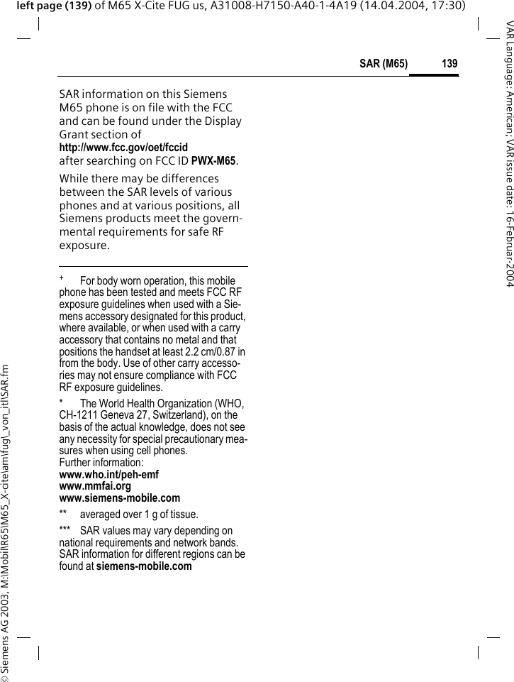 &copy; Siemens AG 2003, M:\Mobil\R65\M65_X-cite\am\fug\_von_itl\SAR.fm139SAR (M65)VAR Language: American; VAR issue date: 16-Februar-2004left page (139) of M65 X-Cite FUG us, A31008-H7150-A40-1-4A19 (14.04.2004, 17:30)SAR information on this Siemens M65 phone is on file with the FCC and can be found under the Display Grant section of http://www.fcc.gov/oet/fccid after searching on FCC ID PWX-M65.While there may be differences between the SAR levels of various phones and at various positions, all Siemens products meet the govern-mental requirements for safe RF exposure. +  For body worn operation, this mobile phone has been tested and meets FCC RF exposure guidelines when used with a Sie-mens accessory designated for this product, where available, or when used with a carry accessory that contains no metal and that positions the handset at least 2.2 cm/0.87 in from the body. Use of other carry accesso-ries may not ensure compliance with FCC RF exposure guidelines.* The World Health Organization (WHO, CH-1211 Geneva 27, Switzerland), on the basis of the actual knowledge, does not see any necessity for special precautionary mea-sures when using cell phones.Further information: www.who.int/peh-emfwww.mmfai.orgwww.siemens-mobile.com** averaged over 1 g of tissue.*** SAR values may vary depending on national requirements and network bands. SAR information for different regions can be found at siemens-mobile.com