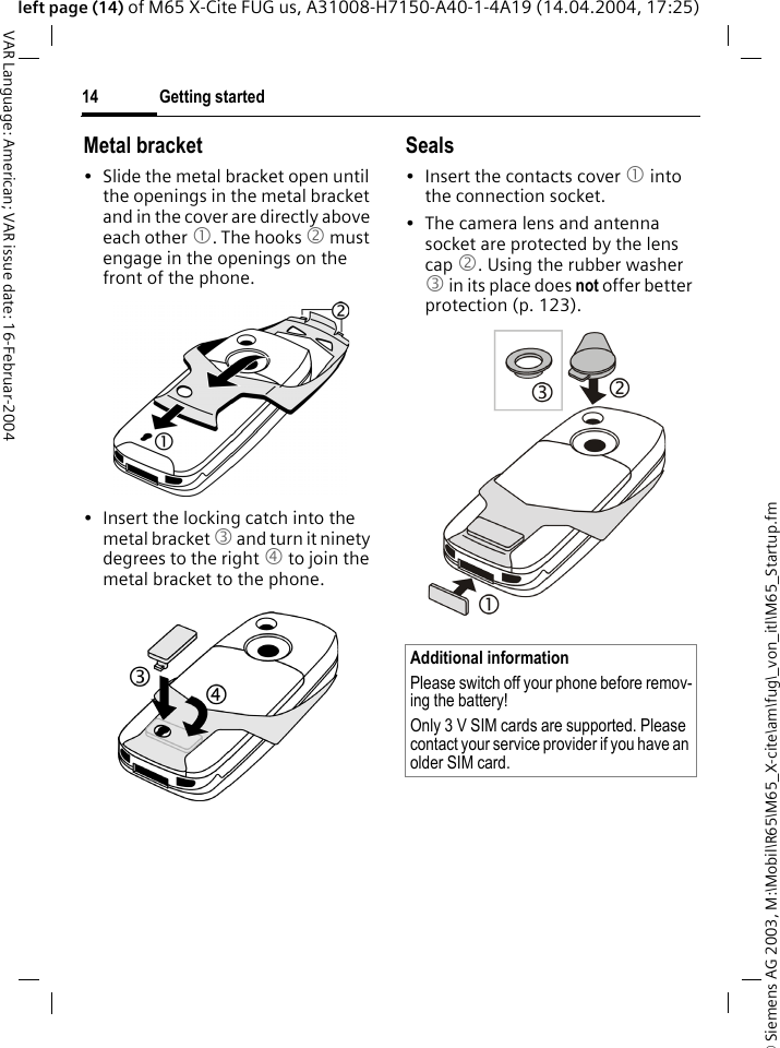 &copy; Siemens AG 2003, M:\Mobil\R65\M65_X-cite\am\fug\_von_itl\M65_Startup.fmGetting started14VAR Language: American; VAR issue date: 16-Februar-2004left page (14) of M65 X-Cite FUG us, A31008-H7150-A40-1-4A19 (14.04.2004, 17:25)Metal bracket&bull; Slide the metal bracket open until the openings in the metal bracket and in the cover are directly above each other 1. The hooks 2 must engage in the openings on the front of the phone.&bull; Insert the locking catch into the metal bracket 3 and turn it ninety degrees to the right 4 to join the metal bracket to the phone.Seals&bull; Insert the contacts cover 1 into the connection socket.&bull; The camera lens and antenna socket are protected by the lens cap 2. Using the rubber washer 3 in its place does not offer better protection (p. 123).Additional informationPlease switch off your phone before remov-ing the battery!Only 3 V SIM cards are supported. Please contact your service provider if you have an older SIM card.