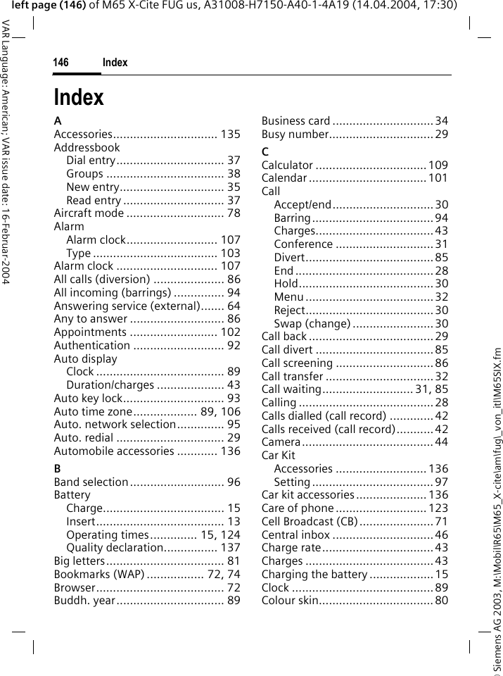 &copy; Siemens AG 2003, M:\Mobil\R65\M65_X-cite\am\fug\_von_itl\M65SIX.fmIndex146VAR Language: American; VAR issue date: 16-Februar-2004left page (146) of M65 X-Cite FUG us, A31008-H7150-A40-1-4A19 (14.04.2004, 17:30)IndexAAccessories............................... 135AddressbookDial entry................................ 37Groups ................................... 38New entry............................... 35Read entry .............................. 37Aircraft mode ............................. 78AlarmAlarm clock........................... 107Type ..................................... 103Alarm clock .............................. 107All calls (diversion) ..................... 86All incoming (barrings) ............... 94Answering service (external)....... 64Any to answer ............................ 86Appointments .......................... 102Authentication ........................... 92Auto displayClock ...................................... 89Duration/charges .................... 43Auto key lock.............................. 93Auto time zone................... 89, 106Auto. network selection.............. 95Auto. redial ................................ 29Automobile accessories ............ 136BBand selection............................ 96BatteryCharge.................................... 15Insert...................................... 13Operating times.............. 15, 124Quality declaration................ 137Big letters................................... 81Bookmarks (WAP) ................. 72, 74Browser...................................... 72Buddh. year................................ 89Business card ..............................34Busy number............................... 29CCalculator ................................. 109Calendar ...................................101CallAccept/end.............................. 30Barring....................................94Charges................................... 43Conference ............................. 31Divert...................................... 85End ......................................... 28Hold........................................ 30Menu ...................................... 32Reject......................................30Swap (change) ........................30Call back .....................................29Call divert ................................... 85Call screening ............................. 86Call transfer ................................ 32Call waiting........................... 31, 85Calling ........................................28Calls dialled (call record) .............42Calls received (call record)...........42Camera.......................................44Car KitAccessories ...........................136Setting....................................97Car kit accessories..................... 136Care of phone ........................... 123Cell Broadcast (CB)......................71Central inbox .............................. 46Charge rate................................. 43Charges ......................................43Charging the battery ................... 15Clock ..........................................89Colour skin..................................80