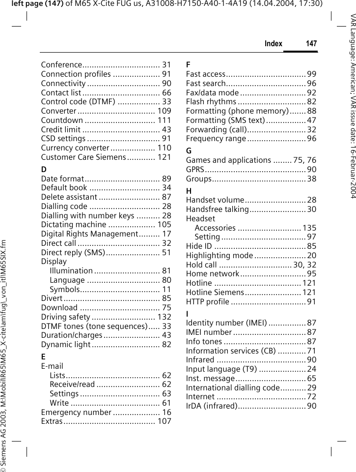 &copy; Siemens AG 2003, M:\Mobil\R65\M65_X-cite\am\fug\_von_itl\M65SIX.fm147IndexVAR Language: American; VAR issue date: 16-Februar-2004left page (147) of M65 X-Cite FUG us, A31008-H7150-A40-1-4A19 (14.04.2004, 17:30)Conference................................. 31Connection profiles .................... 91Connectivity ............................... 90Contact list ................................. 66Control code (DTMF) .................. 33Converter ................................. 109Countdown .............................. 111Credit limit ................................. 43CSD settings ............................... 91Currency converter ................... 110Customer Care Siemens............ 121DDate format................................ 89Default book .............................. 34Delete assistant .......................... 87Dialling code .............................. 28Dialling with number keys .......... 28Dictating machine .................... 105Digital Rights Management......... 17Direct call ................................... 32Direct reply (SMS)....................... 51DisplayIllumination ............................ 81Language ............................... 80Symbols.................................. 11Divert ......................................... 85Download .................................. 75Driving safety ........................... 132DTMF tones (tone sequences)..... 33Duration/charges ........................ 43Dynamic light ............................. 82EE-mailLists........................................ 62Receive/read ........................... 62Settings .................................. 63Write ...................................... 61Emergency number .................... 16Extras....................................... 107FFast access..................................99Fast search.................................. 96Fax/data mode ............................ 92Flash rhythms .............................82Formatting (phone memory).......88Formatting (SMS text).................47Forwarding (call)......................... 32Frequency range ......................... 96GGames and applications ........ 75, 76GPRS...........................................90Groups........................................38HHandset volume.......................... 28Handsfree talking........................30HeadsetAccessories ...........................135Setting....................................97Hide ID ....................................... 85Highlighting mode ......................20Hold call ............................... 30, 32Home network............................ 95Hotline .....................................121Hotline Siemens........................121HTTP profile ................................91IIdentity number (IMEI) ................87IMEI number ............................... 87Info tones ................................... 87Information services (CB) ............ 71Infrared ......................................90Input language (T9) .................... 24Inst. message..............................65International dialling code........... 29Internet ......................................72IrDA (infrared)............................. 90