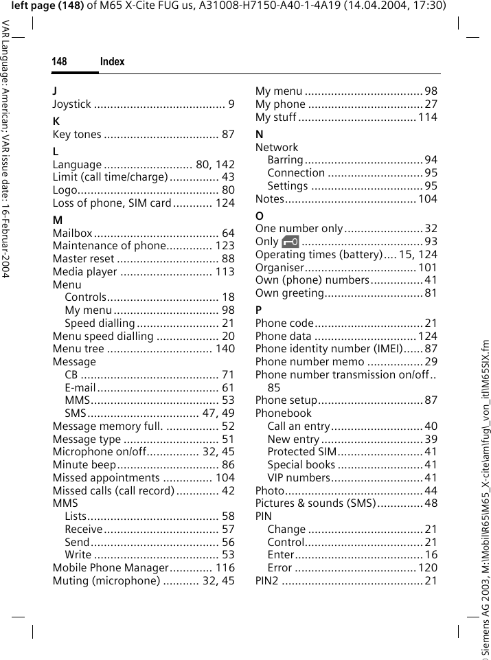 &copy; Siemens AG 2003, M:\Mobil\R65\M65_X-cite\am\fug\_von_itl\M65SIX.fmIndex148VAR Language: American; VAR issue date: 16-Februar-2004left page (148) of M65 X-Cite FUG us, A31008-H7150-A40-1-4A19 (14.04.2004, 17:30)JJoystick ........................................ 9KKey tones ................................... 87LLanguage ........................... 80, 142Limit (call time/charge)............... 43Logo........................................... 80Loss of phone, SIM card............ 124MMailbox ...................................... 64Maintenance of phone.............. 123Master reset ............................... 88Media player ............................ 113MenuControls.................................. 18My menu ................................ 98Speed dialling ......................... 21Menu speed dialling ................... 20Menu tree ................................ 140MessageCB .......................................... 71E-mail..................................... 61MMS....................................... 53SMS.................................. 47, 49Message memory full. ................ 52Message type ............................. 51Microphone on/off................ 32, 45Minute beep............................... 86Missed appointments ............... 104Missed calls (call record)............. 42MMSLists........................................ 58Receive................................... 57Send....................................... 56Write ...................................... 53Mobile Phone Manager............. 116Muting (microphone) ........... 32, 45My menu ....................................98My phone ...................................27My stuff .................................... 114NNetworkBarring....................................94Connection ............................. 95Settings .................................. 95Notes........................................104OOne number only........................ 32Only &sbquo;.....................................93Operating times (battery).... 15, 124Organiser..................................101Own (phone) numbers................ 41Own greeting..............................81PPhone code................................. 21Phone data ...............................124Phone identity number (IMEI)......87Phone number memo .................29Phone number transmission on/off..85Phone setup................................87PhonebookCall an entry............................40New entry ............................... 39Protected SIM.......................... 41Special books ..........................41VIP numbers............................ 41Photo.......................................... 44Pictures &amp; sounds (SMS).............. 48PINChange ...................................21Control....................................21Enter....................................... 16Error ..................................... 120PIN2 ...........................................21