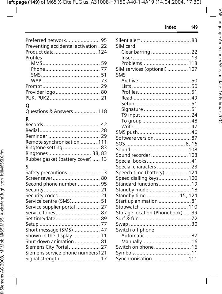 &copy; Siemens AG 2003, M:\Mobil\R65\M65_X-cite\am\fug\_von_itl\M65SIX.fm149IndexVAR Language: American; VAR issue date: 16-Februar-2004left page (149) of M65 X-Cite FUG us, A31008-H7150-A40-1-4A19 (14.04.2004, 17:30)Preferred network....................... 95Preventing accidental activation . 22Product data............................. 124ProfilesMMS....................................... 59Phone..................................... 77SMS........................................ 51WAP ....................................... 73Prompt....................................... 29Provider logo.............................. 80PUK, PUK2 .................................. 21QQuestions &amp; Answers................ 118RRecords ...................................... 42Redial......................................... 28Reminder ................................... 29Remote synchronisation ........... 111Ringtone setting ......................... 83Ringtones............................. 38, 83Rubber gasket (battery cover) ..... 13SSafety precautions........................ 3Screensaver................................ 80Second phone number ............... 95Security...................................... 21Security codes ............................ 21Service centre (SMS)................... 51Service supplier portal ................ 27Service tones.............................. 87Set time/date.............................. 89Setup ......................................... 77Short message (SMS).................. 47Shown in the display .................. 11Shut down animation ................. 81Siemens City Portal..................... 27Siemens service phone numbers121Signal strength ........................... 17Silent alert .................................. 83SIM cardClear barring ...........................22Insert ......................................13Problems...............................118SIM services (optional) .............. 107SMSArchive ...................................50Lists ........................................50Profiles.................................... 51Read .......................................49Setup ...................................... 51Signature ................................51T9 input .................................. 24To group .................................48Write....................................... 47SMS push....................................46Software version......................... 87SOS ........................................ 8, 16Sound.......................................108Sound recorder ......................... 108Special books ..............................41Special characters .......................23Speech time (battery) ...............124Speed dialling keys....................100Standard functions......................19Standby mode ............................18Standby time ...................... 15, 124Start up animation ...................... 81Stopwatch ................................110Storage location (Phonebook) .....39Surf &amp; fun ...................................72Swap ..........................................30Switch off phoneAutomatic ............................... 87Manually................................. 16Switch on phone......................... 16Symbols...................................... 11Synchronisation ........................ 111