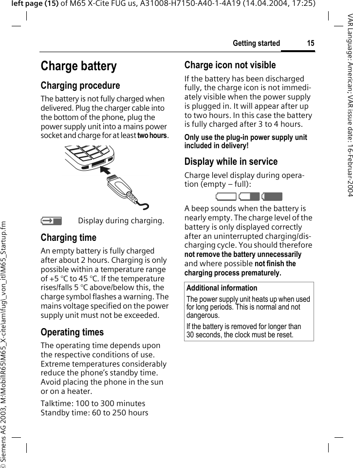&copy; Siemens AG 2003, M:\Mobil\R65\M65_X-cite\am\fug\_von_itl\M65_Startup.fm15Getting startedVAR Language: American; VAR issue date: 16-Februar-2004left page (15) of M65 X-Cite FUG us, A31008-H7150-A40-1-4A19 (14.04.2004, 17:25)Charge batteryCharging procedureThe battery is not fully charged when delivered. Plug the charger cable into the bottom of the phone, plug the power supply unit into a mains power socket and charge for at least two hours. YDisplay during charging.Charging timeAn empty battery is fully charged after about 2 hours. Charging is only possible within a temperature range of +5 &deg;C to 45 &deg;C. If the temperature rises/falls 5 &deg;C above/below this, the charge symbol flashes a warning. The mains voltage specified on the power supply unit must not be exceeded. Operating timesThe operating time depends upon the respective conditions of use. Extreme temperatures considerably reduce the phone&rsquo;s standby time. Avoid placing the phone in the sun or on a heater.Talktime: 100 to 300 minutesStandby time: 60 to 250 hoursCharge icon not visibleIf the battery has been discharged fully, the charge icon is not immedi-ately visible when the power supply is plugged in. It will appear after up to two hours. In this case the battery is fully charged after 3 to 4 hours.Only use the plug-in power supply unit included in delivery!Display while in serviceCharge level display during opera-tion (empty &ndash; full):V W X A beep sounds when the battery is nearly empty. The charge level of the battery is only displayed correctly after an uninterrupted charging/dis-charging cycle. You should therefore not remove the battery unnecessarily and where possible not finish the charging process prematurely. Additional informationThe power supply unit heats up when used for long periods. This is normal and not dangerous.If the battery is removed for longer than 30 seconds, the clock must be reset. 