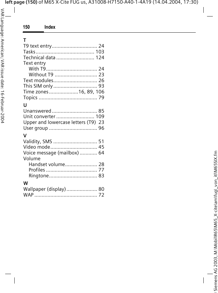 &copy; Siemens AG 2003, M:\Mobil\R65\M65_X-cite\am\fug\_von_itl\M65SIX.fmIndex150VAR Language: American; VAR issue date: 16-Februar-2004left page (150) of M65 X-Cite FUG us, A31008-H7150-A40-1-4A19 (14.04.2004, 17:30)TT9 text entry............................... 24Tasks........................................ 103Technical data .......................... 124Text entryWith T9................................... 24Without T9 ............................. 23Text modules.............................. 26This SIM only.............................. 93Time zones....................16, 89, 106Topics ........................................ 79UUnanswered............................... 85Unit converter .......................... 109Upper and lowercase letters (T9) 23User group ................................. 96VValidity, SMS .............................. 51Video mode................................ 45Voice message (mailbox) ............ 64VolumeHandset volume...................... 28Profiles ................................... 77Ringtone................................. 83WWallpaper (display)..................... 80WAP ........................................... 72