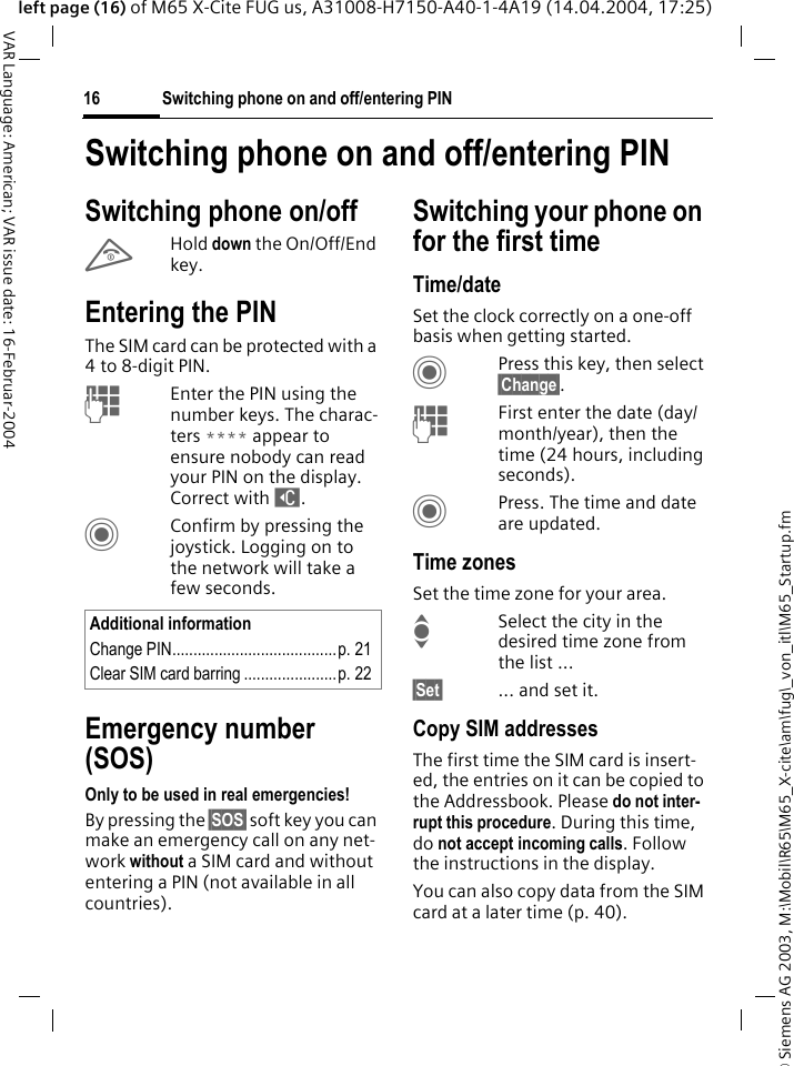 &copy; Siemens AG 2003, M:\Mobil\R65\M65_X-cite\am\fug\_von_itl\M65_Startup.fmSwitching phone on and off/entering PIN16VAR Language: American; VAR issue date: 16-Februar-2004left page (16) of M65 X-Cite FUG us, A31008-H7150-A40-1-4A19 (14.04.2004, 17:25)Switching phone on and off/entering PINSwitching phone on/offBHold down the On/Off/End key.Entering the PINThe SIM card can be protected with a 4to 8-digit PIN.JEnter the PIN using the number keys. The charac-ters **** appear to ensure nobody can read your PIN on the display. Correct with ]. CConfirm by pressing the joystick. Logging on to the network will take a few seconds.Emergency number (SOS)Only to be used in real emergencies!By pressing the &sect;SOS&sect; soft key you can make an emergency call on any net-work without a SIM card and without entering a PIN (not available in all countries).Switching your phone on for the first timeTime/dateSet the clock correctly on a one-off basis when getting started.CPress this key, then select &sect;Change&sect;.JFirst enter the date (day/month/year), then the time (24 hours, including seconds).CPress. The time and date are updated.Time zonesSet the time zone for your area.ISelect the city in the desired time zone from the list ...&sect;Set&sect; ... and set it.Copy SIM addressesThe first time the SIM card is insert-ed, the entries on it can be copied to the Addressbook. Please do not inter-rupt this procedure. During this time, do not accept incoming calls. Follow the instructions in the display.You can also copy data from the SIM card at a later time (p. 40).Additional informationChange PIN.......................................p. 21Clear SIM card barring ......................p. 22