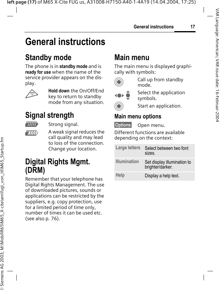 &copy; Siemens AG 2003, M:\Mobil\R65\M65_X-cite\am\fug\_von_itl\M65_Startup.fm17General instructionsVAR Language: American; VAR issue date: 16-Februar-2004left page (17) of M65 X-Cite FUG us, A31008-H7150-A40-1-4A19 (14.04.2004, 17:25)General instructionsStandby modeThe phone is in standby mode and is ready for use when the name of the service provider appears on the dis-play.BHold down the On/Off/End key to return to standby mode from any situation.Signal strengthZStrong signal.[A weak signal reduces the call quality and may lead to loss of the connection. Change your location.Digital Rights Mgmt. (DRM)Remember that your telephone has Digital Rights Management. The use of downloaded pictures, sounds or applications can be restricted by the suppliers, e.g. copy protection, use for a limited period of time only, number of times it can be used etc. (see also p. 76).Main menuThe main menu is displayed graphi-cally with symbols:CCall up from standby mode.F ISelect the application symbols.CStart an application.Main menu options&sect;Options&sect; Open menu.Different functions are available depending on the context:Large letters Select between two font sizes.Illumination Set display illumination to brighter/darker.Help Display a help text.