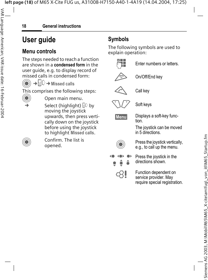 &copy; Siemens AG 2003, M:\Mobil\R65\M65_X-cite\am\fug\_von_itl\M65_Startup.fmGeneral instructions18VAR Language: American; VAR issue date: 16-Februar-2004left page (18) of M65 X-Cite FUG us, A31008-H7150-A40-1-4A19 (14.04.2004, 17:25)User guideMenu controlsThe steps needed to reach a function are shown in a condensed form in the user guide, e.g. to display record of missed calls in condensed form:C&cent;P&cent;Missed callsThis comprises the following steps:COpen main menu. &cent; Select (highlight) P by moving the joystick upwards, then press verti-cally down on the joystick before using the joystick to highlight Missed calls.CConfirm. The list is opened.SymbolsThe following symbols are used to explain operation:J Enter numbers or letters.B On/Off/End keyA Call key<> Soft keys&sect;Menu&sect; Displays a soft-key func-tion.The joystick can be moved in 5 directions.C Press the joystick vertically, e.g., to call up the menu.D F E H I G Press the joystick in the directions shown.= Function dependent on service provider. May require special registration.