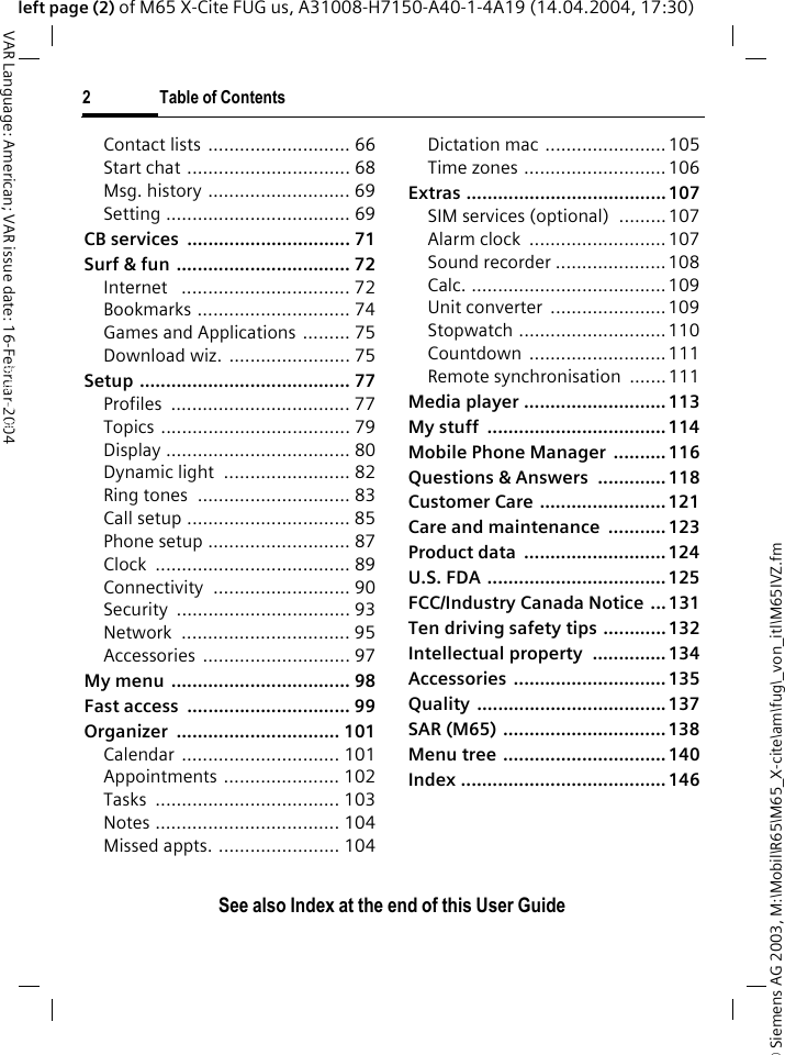 &copy; Siemens AG 2003, M:\Mobil\R65\M65_X-cite\am\fug\_von_itl\M65IVZ.fm2 Table of ContentsVAR Language: American; VAR issue date: 16-Februar-2004See also Index at the end of this User Guideleft page (2) of M65 X-Cite FUG us, A31008-H7150-A40-1-4A19 (14.04.2004, 17:30)Contact lists  ........................... 66Start chat ............................... 68Msg. history ........................... 69Setting ................................... 69CB services  ............................... 71Surf &amp; fun ................................. 72Internet   ................................ 72Bookmarks ............................. 74Games and Applications ......... 75Download wiz.  ....................... 75Setup ........................................ 77Profiles .................................. 77Topics .................................... 79Display ................................... 80Dynamic light  ........................ 82Ring tones  ............................. 83Call setup ............................... 85Phone setup ........................... 87Clock ..................................... 89Connectivity .......................... 90Security ................................. 93Network ................................ 95Accessories ............................ 97My menu  .................................. 98Fast access  ............................... 99Organizer ............................... 101Calendar .............................. 101Appointments ...................... 102Tasks ................................... 103Notes ................................... 104Missed appts. ....................... 104Dictation mac ....................... 105Time zones ........................... 106Extras ...................................... 107SIM services (optional)  .........107Alarm clock  .......................... 107Sound recorder ..................... 108Calc. .....................................109Unit converter  ......................109Stopwatch ............................110Countdown .......................... 111Remote synchronisation  .......111Media player ........................... 113My stuff  .................................. 114Mobile Phone Manager  .......... 116Questions &amp; Answers  ............. 118Customer Care ........................ 121Care and maintenance  ........... 123Product data  ...........................124U.S. FDA .................................. 125FCC/Industry Canada Notice  ... 131Ten driving safety tips ............132Intellectual property  .............. 134Accessories ............................. 135Quality .................................... 137SAR (M65) ............................... 138Menu tree ............................... 140Index ....................................... 146See also Index at the end of this User Guide