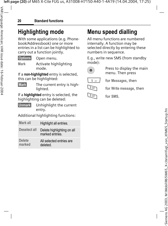 &copy; Siemens AG 2003, M:\Mobil\R65\M65_X-cite\am\fug\_von_itl\M65_Startup.fmStandard functions20VAR Language: American; VAR issue date: 16-Februar-2004left page (20) of M65 X-Cite FUG us, A31008-H7150-A40-1-4A19 (14.04.2004, 17:25)Highlighting modeWith some applications (e.g. Phone-book/Addressbook) one or more entries in a list can be highlighted to carry out a function jointly. &sect;Options&sect; Open menu.Mark Activate highlighting mode. If a non-highlighted entry is selected, this can be highlighted:&sect;Mark&sect; The current entry is high-lighted.If a highlighted entry is selected, the highlighting can be deleted:&sect;Unmark&sect; Unhighlight the current entry.Additional highlighting functions:Menu speed diallingAll menu functions are numbered internally. A function may be selected directly by entering these numbers in sequence.E.g., write new SMS (from standby mode):CPress to display the main menu. Then press5for Messages, then 1for Write message, then1for SMS.Mark all Highlight all entries.Deselect all Delete highlighting on all marked entries.Delete marked All selected entries are deleted.
