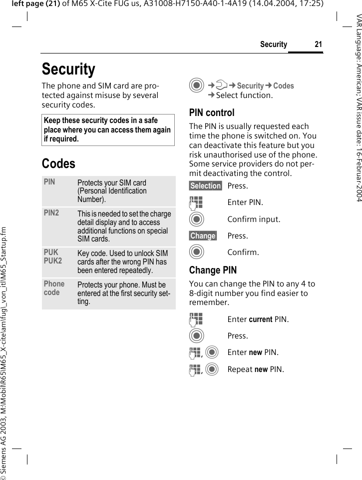 &copy; Siemens AG 2003, M:\Mobil\R65\M65_X-cite\am\fug\_von_itl\M65_Startup.fm21SecurityVAR Language: American; VAR issue date: 16-Februar-2004left page (21) of M65 X-Cite FUG us, A31008-H7150-A40-1-4A19 (14.04.2004, 17:25)SecurityThe phone and SIM card are pro-tected against misuse by several security codes.CodesC&cent;T&cent;Security&cent;Codes&cent;Select function.PIN controlThe PIN is usually requested each time the phone is switched on. You can deactivate this feature but you risk unauthorised use of the phone. Some service providers do not per-mit deactivating the control.&sect;Selection&sect; Press.JEnter PIN.CConfirm input.&sect;Change&sect; Press.CConfirm.Change PINYou can change the PIN to any 4 to 8-digit number you find easier to remember.J Enter current PIN.CPress.J, CEnter new PIN.J, CRepeat new PIN.Keep these security codes in a safe place where you can access them again if required.PIN Protects your SIM card (Personal Identification Number).PIN2 This is needed to set the charge detail display and to access additional functions on special SIM cards.PUKPUK2 Key code. Used to unlock SIM cards after the wrong PIN has been entered repeatedly.Phone code Protects your phone. Must be entered at the first security set-ting.