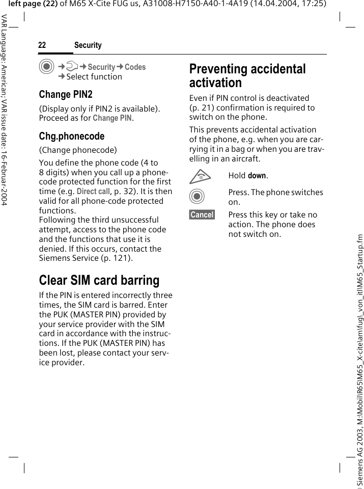 &copy; Siemens AG 2003, M:\Mobil\R65\M65_X-cite\am\fug\_von_itl\M65_Startup.fmSecurity22VAR Language: American; VAR issue date: 16-Februar-2004left page (22) of M65 X-Cite FUG us, A31008-H7150-A40-1-4A19 (14.04.2004, 17:25)C&cent;T&cent;Security&cent;Codes&cent;Select functionChange PIN2(Display only if PIN2 is available). Proceed as for Change PIN.Chg.phonecode(Change phonecode)You define the phone code (4 to 8 digits) when you call up a phone-code protected function for the first time (e.g. Direct call, p. 32). It is then valid for all phone-code protected functions. Following the third unsuccessful attempt, access to the phone code and the functions that use it is denied. If this occurs, contact the Siemens Service (p. 121).Clear SIM card barringIf the PIN is entered incorrectly three times, the SIM card is barred. Enter the PUK (MASTER PIN) provided by your service provider with the SIM card in accordance with the instruc-tions. If the PUK (MASTER PIN) has been lost, please contact your serv-ice provider.Preventing accidental activationEven if PIN control is deactivated (p. 21) confirmation is required to switch on the phone.This prevents accidental activation of the phone, e.g. when you are car-rying it in a bag or when you are trav-elling in an aircraft.BHold down. CPress. The phone switches on.&sect;Cancel&sect; Press this key or take no action. The phone does not switch on.