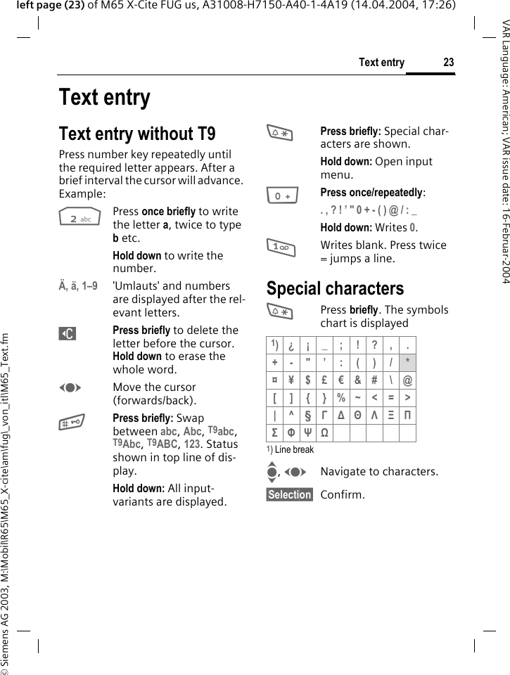 &copy; Siemens AG 2003, M:\Mobil\R65\M65_X-cite\am\fug\_von_itl\M65_Text.fm23Text entryVAR Language: American; VAR issue date: 16-Februar-2004left page (23) of M65 X-Cite FUG us, A31008-H7150-A40-1-4A19 (14.04.2004, 17:26)Text entryText entry without T9Press number key repeatedly until the required letter appears. After a brief interval the cursor will advance. Example:2Press once briefly to write the letter a, twice to type b etc.Hold down to write the number.&Auml;, &auml;, 1&ndash;9 'Umlauts' and numbers are displayed after the rel-evant letters.]Press briefly to delete the letter before the cursor. Hold down to erase the whole word.FMove the cursor (forwards/back).#Press briefly: Swap between abc, Abc, T9abc, T9Abc, T9ABC, 123. Status shown in top line of dis-play.Hold down: All input-variants are displayed.*Press briefly: Special char-acters are shown.Hold down: Open input menu.0Press once/repeatedly:. , ? ! &rsquo; " 0 + - ( ) @ / : _ Hold down: Writes 0.1Writes blank. Press twice = jumps a line.Special characters* Press briefly. The symbols chart is displayed 1) Line breakI, FNavigate to characters.&sect;Selection&sect; Confirm.1)&iquest; &iexcl; _ ; ! ? , .+-"&rsquo;:()/*&curren;&yen;$&pound;&euro;&amp;#\@[]{}%~<=>|^&sect; &Gamma; ∆ &Theta; &Lambda; &Xi; &Pi; &Sigma; &Phi; &Psi; Ω 