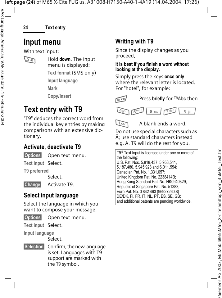 &copy; Siemens AG 2003, M:\Mobil\R65\M65_X-cite\am\fug\_von_itl\M65_Text.fmText entry24VAR Language: American; VAR issue date: 16-Februar-2004left page (24) of M65 X-Cite FUG us, A31008-H7150-A40-1-4A19 (14.04.2004, 17:26)Input menuWith text input:*Hold down. The input menu is displayed:Text format (SMS only)Input language Mark Copy/Insert Text entry with T9"T9" deduces the correct word from the individual key entries by making comparisons with an extensive dic-tionary.Activate, deactivate T9&sect;Options&sect; Open text menu.Text input Select.T9 preferred Select.&sect;Change&sect; Activate T9.Select input languageSelect the language in which you want to compose your message.&sect;Options&sect; Open text menu.Text input Select.Input language Select.&sect;Selection&sect; Confirm, the new language is set. Languages with T9 support are marked with the T9 symbol. Writing with T9Since the display changes as you proceed,it is best if you finish a word without looking at the display.Simply press the keys once only where the relevant letter is located. For "hotel", for example:#Press briefly for T9Abc then4 6 8 3 5 1A blank ends a word.Do not use special characters such as &Auml;; use standard characters instead e.g. A. T9 will do the rest for you.T9&reg; Text Input is licensed under one or more of the following:U.S. Pat. Nos. 5,818,437, 5,953,541, 5,187,480, 5,945 928 and 6,011,554;Canadian Pat. No. 1,331,057;United Kingdom Pat. No. 2238414B;Hong Kong Standard Pat. No. HK0940329; Republic of Singapore Pat. No. 51383;Euro.Pat. No. 0 842 463 (96927260.8)DE/DK, FI, FR, IT, NL, PT, ES, SE, GB;and additional patents are pending worldwide.