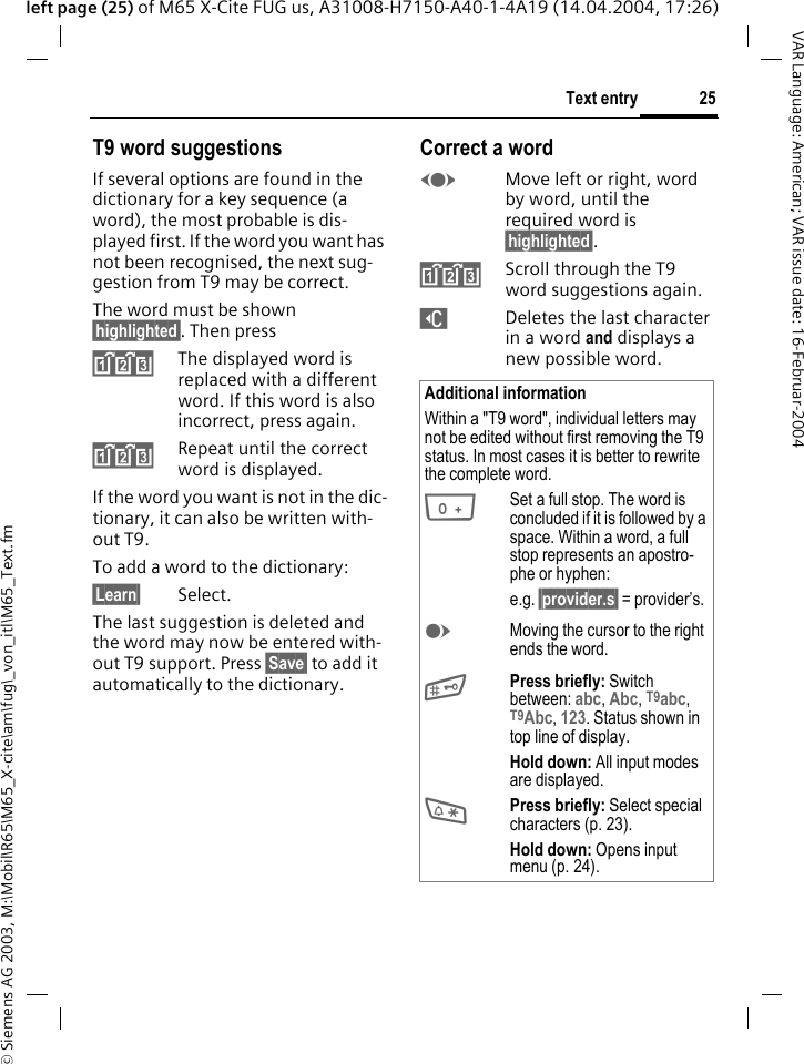 &copy; Siemens AG 2003, M:\Mobil\R65\M65_X-cite\am\fug\_von_itl\M65_Text.fm25Text entryVAR Language: American; VAR issue date: 16-Februar-2004left page (25) of M65 X-Cite FUG us, A31008-H7150-A40-1-4A19 (14.04.2004, 17:26)T9 word suggestionsIf several options are found in the dictionary for a key sequence (a word), the most probable is dis-played first. If the word you want has not been recognised, the next sug-gestion from T9 may be correct.The word must be shown &sect;highlighted&sect;. Then press^The displayed word is replaced with a different word. If this word is also incorrect, press again.^Repeat until the correct word is displayed.If the word you want is not in the dic-tionary, it can also be written with-out T9.To add a word to the dictionary:&sect;Learn&sect; Select.The last suggestion is deleted and the word may now be entered with-out T9 support. Press &sect;Save&sect; to add it automatically to the dictionary.Correct a wordFMove left or right, word by word, until the required word is &sect;highlighted&sect;.^Scroll through the T9 word suggestions again.]Deletes the last character in a word and displays a new possible word.Additional informationWithin a "T9 word", individual letters may not be edited without first removing the T9 status. In most cases it is better to rewrite the complete word.0Set a full stop. The word is concluded if it is followed by a space. Within a word, a full stop represents an apostro-phe or hyphen:e.g. &sect;provider.s&sect; = provider&rsquo;s.EMoving the cursor to the right ends the word.#Press briefly: Switch between: abc, Abc, T9abc, T9Abc, 123. Status shown in top line of display.Hold down: All input modes are displayed.*Press briefly: Select special characters (p. 23).Hold down: Opens input menu (p. 24).