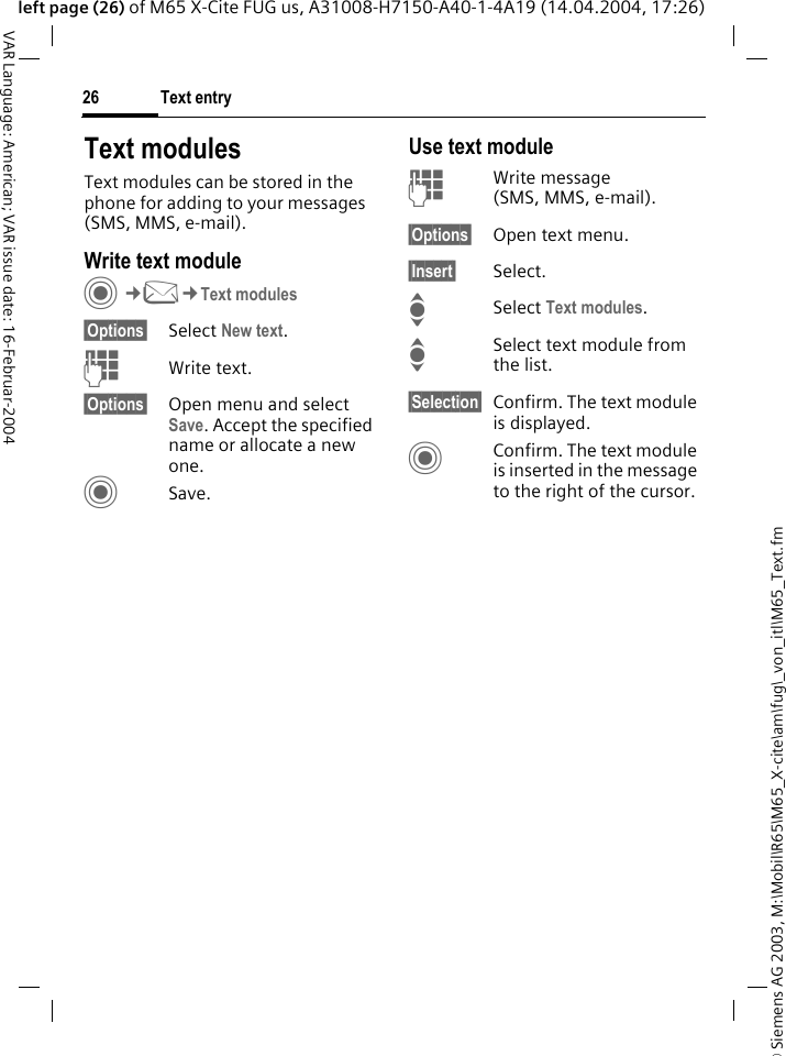 &copy; Siemens AG 2003, M:\Mobil\R65\M65_X-cite\am\fug\_von_itl\M65_Text.fmText entry26VAR Language: American; VAR issue date: 16-Februar-2004left page (26) of M65 X-Cite FUG us, A31008-H7150-A40-1-4A19 (14.04.2004, 17:26)Text modulesText modules can be stored in the phone for adding to your messages (SMS, MMS, e-mail). Write text moduleC&cent;M&cent;Text modules&sect;Options&sect; Select New text.JWrite text.&sect;Options&sect; Open menu and select Save. Accept the specified name or allocate a new one.CSave.Use text moduleJWrite message (SMS, MMS, e-mail).&sect;Options&sect; Open text menu.&sect;Insert&sect; Select.I Select Text modules. ISelect text module from the list.&sect;Selection&sect; Confirm. The text module is displayed.CConfirm. The text module is inserted in the message to the right of the cursor.