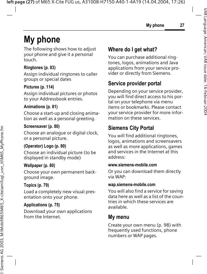 &copy; Siemens AG 2003, M:\Mobil\R65\M65_X-cite\am\fug\_von_itl\M65_MyPhone.fm27My phoneVAR Language: American; VAR issue date: 16-Februar-2004left page (27) of M65 X-Cite FUG us, A31008-H7150-A40-1-4A19 (14.04.2004, 17:26)My phoneThe following shows how to adjust your phone and give it a personal touch.Ringtones (p. 83)Assign individual ringtones to caller groups or special datesPictures (p. 114)Assign individual pictures or photos to your Addressbook entries.Animations (p. 81)Choose a start-up and closing anima-tion as well as a personal greeting.Screensaver (p. 80)Choose an analogue or digital clock, or a personal picture.(Operator) Logo (p. 80)Choose an individual picture (to be displayed in standby mode)Wallpaper (p. 80)Choose your own permanent back-ground image.Topics (p. 79)Load a completely new visual pres-entation onto your phone.Applications (p. 75)Download your own applications from the Internet.Where do I get what?You can purchase additional ring-tones, logos, animations and Java applications from your service pro-vider or directly from Siemens.Service provider portalDepending on your service provider, you will find direct access to his por-tal on your telephone via menu items or bookmarks. Please contact your service provider for more infor-mation on these services.Siemens City PortalYou will find additional ringtones, logos, animations and screensavers as well as more applications, games and services in the Internet at this address:www.siemens-mobile.comOr you can download them directly via WAP:wap.siemens-mobile.comYou will also find a service for saving data here as well as a list of the coun-tries in which these services are available.My menuCreate your own menu (p. 98) with frequently used functions, phone numbers or WAP pages. 