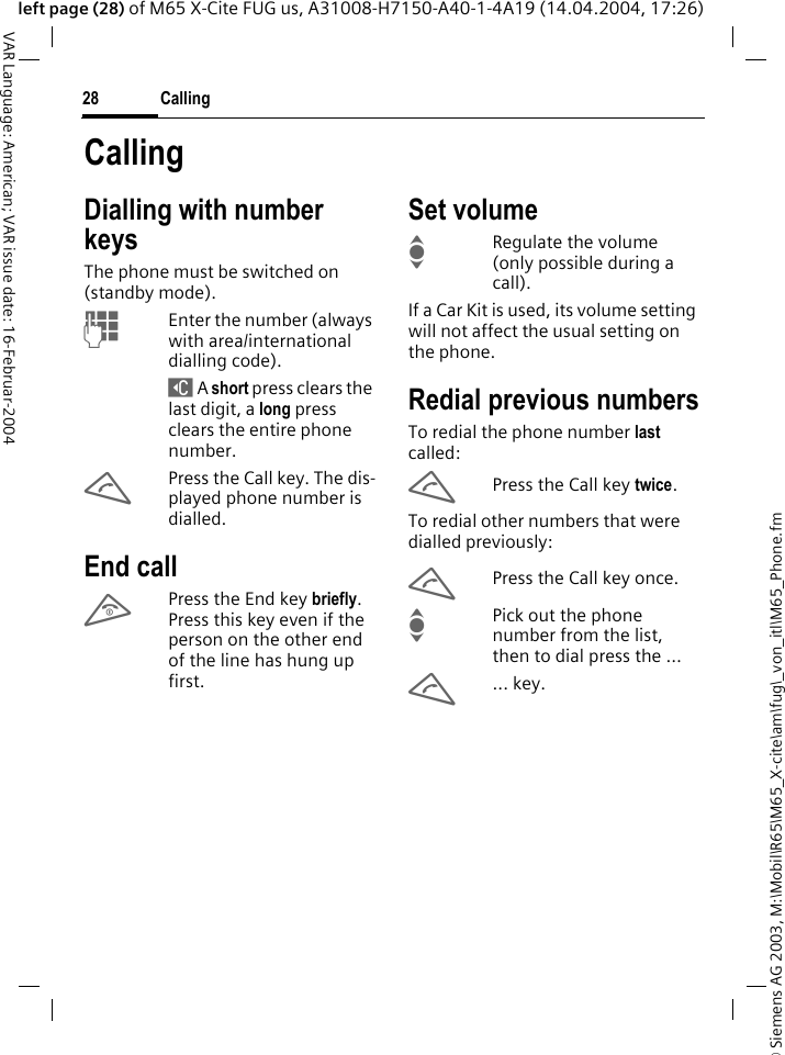 &copy; Siemens AG 2003, M:\Mobil\R65\M65_X-cite\am\fug\_von_itl\M65_Phone.fmCalling28VAR Language: American; VAR issue date: 16-Februar-2004left page (28) of M65 X-Cite FUG us, A31008-H7150-A40-1-4A19 (14.04.2004, 17:26)CallingDialling with number keysThe phone must be switched on (standby mode).JEnter the number (always with area/international dialling code). ] A short press clears the last digit, a long press clears the entire phone number.APress the Call key. The dis-played phone number is dialled.End callBPress the End key briefly. Press this key even if the person on the other end of the line has hung up first.Set volumeIRegulate the volume (only possible during a call).If a Car Kit is used, its volume setting will not affect the usual setting on the phone.Redial previous numbersTo redial the phone number last called:APress the Call key twice.To redial other numbers that were dialled previously:APress the Call key once.IPick out the phone number from the list, then to dial press the &hellip;A... key.
